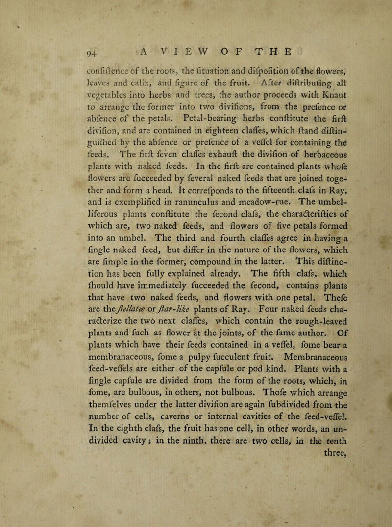 confillence of the roots, the htuation and difpofition of the flowers, leaves and calix, and figure of the fruit. After diflributing all vegetables into herbs and treps, the author proceeds with Knaut to arrange the former into two diviflons, from the prefence or abfence of the petals. Petal-bearing herbs conlHtute the firfl: divifion, and are contained in eighteen clafles, which ftand diftin- guiflied by the abfence or prefence of a veflel for containing the feeds. The firfl feven clafles cxhaufl the divifion of herbaceous plants with naked feeds. In the firfl are contained plants whofe flowers are fucceeded by feveral naked feeds that are joined toge¬ ther and form a head. It correfponds to the fifteenth clafs in Ray, and is exemplified in ranunculus and meadow-rue. The umbel¬ liferous plants conflitute the fecond clafs, the charadleriflics of which are, two naked feeds, and flowers of five petals formed into an umbel. The third and fourth claflfes agree in having a Angle naked feed, but differ in the nature of the flowers, which are Ample in the former, compound in the latter. This diflinc- tion has been fully explained already. The fifth clafs, which fliould have immediately fucceeded the fecond, contains plants that have two naked feeds, and flowers with one petal. Thefe are \hcjiellatcs or Jtar-like plants of Ray. Four naked feeds cha- raderize the two next claffes, which contain the rough-leaved plants and fuch as flower at the joints, of the fame author. Of plants which have their feeds contained in a velfel, fome bear a membranaceous, fome a pulpy fucculent fruit. Membranaceous feed-veflels are either of the capfule or pod kind. Plants with a Angle capfule are divided from the form of the roots, which, in fome, are bulbous, in others, not bulbous. Thofe which arrange themfelves under the latter divifion are again fubdivided from the number of cells, caverns or internal cavities of the feed-velfel. In the eighth clafs, the fruit has one cell, in other words, an un¬ divided cavity in the ninth, there are two cells, in the tenth three,