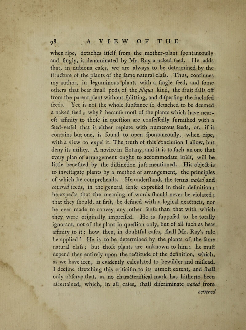/ 98 A VIEW OF THE when ripe, detaches itfelf from the mother-plant fpontaneoufly and fingly, is denominated by Mr. Ray a naked feed. He adds that, in dubious cafes, we^ are always to be determined by the Rrudlure of the plants of the fame natural clafs. Thus, continues my author, in leguminous plants with a fingle feed, and fome others that bear fmall pods of the filiqua kind, the fruit falls off from the parent plant without fplitting, and difperfing the inclofed feeds. Yet is not the whole fubflance fo detached to be deemed a naked feed ; why ? becaufe mod of the plants which have near- eft affinity to thofe in queftion are confeffedly furnifhed with a feed-veftel that is either replete with numerous feeds, or, if it contains but one, is found to open fpontaneoufly, when ripe, with a view to expel it. The truth of this conclufion I allow, but deny its utility. A novice in Botany, and it is to fuch an one that every plan of arrangement ought to accommodate itfelf, will be - little benefited by the diftindtion juft mentioned. His objedt is to inveftigate plants by a method of arrangement, the principles ' of which he comprehends. He underftands the terms naked and covered feeds, in the general fenfe expreffed in their definition; he expedts that the meaning of words fhould never be violated 5 that they fhould, at firft, be defined with a logical exadlnefs, nor be ever made to convey any other fenfe than that with which they were originally impreffed. He is fuppofed to be totally ignorant, not of the plant in queftion only, but of all fuch as bear affinity to it: how then, in doubtful cafes, fhall Mr. Ray’s rule be applied ? He is to be determined by the plants of the fame natural clafs; but thofe plants are unknown to him: he muft depend then entirely upon the redtitude of the definition, which, as we have feen, is evidently calculated to bewilder and miflead. I decline ftretching this criticifm to its utmoft extent, and fhall only obferve that, as no charadleriftical mark has hitherto been afeertained, which, in all cafes, fhall diferiminate naked from covered