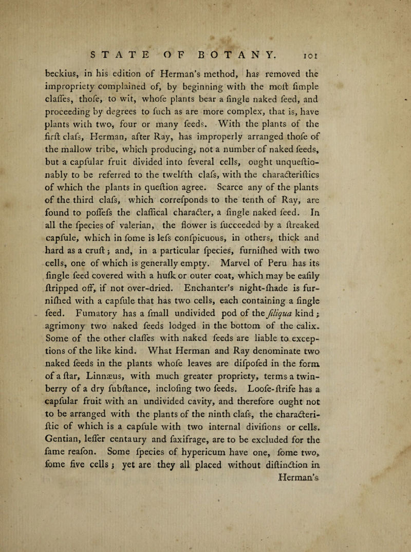 beckius, in his edition of Herman’s method, has removed the impropriety complained of, by beginning with the molf fimple clafTes, thofe, to wit, whofe plants bear a fingle naked feed, and proceeding by degrees to fuch as are more complex, that is, have plants with two, four or many feeds. -With the plants of the firfl; clafs, Herman, after Ray, has improperly arranged thofe of the mallow tribe, which producing, not a number of naked feeds, but a capfular fruit divided into feveral cells, ought unqueflio- nably to be referred to the twelfth clafs, with the charadteriftics of which the plants in queftion agree. Scarce any of the plants of the third clafs, which correfponds to the tenth of Ray, are found to poffefs the claffical characfter, a fingle naked feed. In all the fpecies of valerian, the flower is fucceeded by a ftreaked capfule, which in fome is lefs confpicuous, in others, thick and hard as a crufl: j and, in a particular fpecies, furnifhed with two cells, one of which is generally empty. Marvel of Peru has its Angle feed covered with a hufk or outer coat, which may be eaflly Aripped off, if not over-dried. Enchanter’s night-fhade is fur¬ nifhed with a capfule that has two cells, each containing a Angle feed. Fumatory has a fmall undivided pod of the fdiqua kind ; agrimony two naked feeds lodged in the bottom of the calix. Some of the other clafTes with naked feeds are liable to excep¬ tions of the like kind. What Herman and Ray denominate two naked feeds in the plants whofe leaves are difpofed in the form of a Aar, Linnaeus, with much greater propriety, terms a twin- berry of a dry fubAance, incloAng two feeds. Loofe-Arife has a capfular fruit with an undivided cavity, and therefore ought not to be arranged with the plants of the ninth clafs, the charadteri- Aic of which is a capfule with two internal diviAons or cells. Gentian, lefTer centaury and faxifrage, are to be excluded for the fame reafon. Some fpecies of hypericum have one, fome two, fome Ave cells 5 yet are they all placed without diAindlion ia Herman’s^