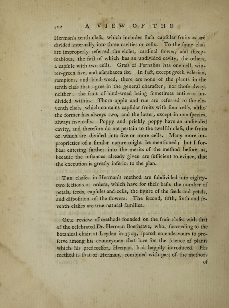 1C2 Herman’s tenth clafs, which includes fuch capfular fruits as ar^ divided internally into three cavities or cells. To the fame clafs are improperly referred the violet, cardinal flowef, and flieep- fcabious, the firft of which has an undivided cavity, the others, a capfule with two cells. Grafs of Parnaffus has one cell, win¬ ter-green five, and afarabacca fix. In fad, except greek valerian, rampions, and bind-weed, there are none of the plants in the tenth clafs that agree in the general character; nor thofe always neither; the fruit of bind-weed being fometimes entire or un¬ divided within. Thorn-apple and rue are referred to the ele¬ venth clafs, ^ which contains capfular fruits with four cells, altho’ the former has always two, and the latter, except in one fpecies, always five cells. Poppy and prickly poppy have an undivided cavity, and therefore do not pertain to the twelfth clafs, the fruits of which are divided into five or more cells. Many more im¬ proprieties of a fimilar nature might be mentioned; but I for¬ bear entering farther into the merits of the method before us, becaufe the infiances already given are fufiicient to evince, that the execution is greatly inferior to the plan. The clafies in Herman’s method are fubdivided into eighty- two fedtions or orders, which have for their bafis the number of petals, feeds, capfules and cells, the figure of the feeds and petals, and difpofition of the flowers. The fecond, fifth, fixth and fe- venth clalfes are true natural families. Our review of methods founded on the fruit clofes with that of the celebrated Dr. Herman Boerhaave, who, fucceeding to the botanical chair at Leyden in 1709, fpared no endeavours to pre- ferve among his countrymen that love for the fcience of plants which his predecefibr, Herman, had happily introduced. His method is that of Herman, combined with part of the methods of