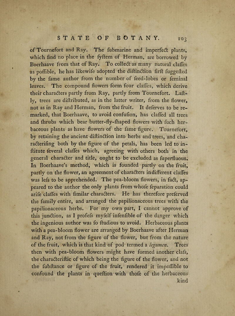 ofTournefort and Ray. The fubmarine and imperfe(5l plants, which find no place in the fyfiiem of Herman, are borrowed by Boerhaave from that of Ray. To col left as m-any natural clafiTes as polTible, he has likewife adopted the diftinftion firfi: fuggefied by the fame author from the number of feed-lobes or feminal leaves. The compound flowers form four clafles, which derive their charafters partly from Ray, partly from Tournefort. Laft- ly, trees are diflributed, as in the latter writer, from the flower, not as in Ray and Herman, from the fruit. It deferves to be re¬ marked, that Boerhaave, to avoid confufion, has clalfed all trees and flirubs which bear butter-fly-£haped flowers with fuch her¬ baceous plants as have flowers of the fame figure. Tournefort, by retaining the ancient diftinftion into herbs and trees, and cha- rafterifing both by the figure of the petals, has been led to in- ftitute feveral claflbs which, agreeing with others both in the general charafter and title, ought to be excluded as fuperfluous. In Boerhaave’s method, which is founded-partly on the fruit, partly on the flower, an agreement of charafters indifferent clafles was lefs to be apprehended. The pea-bloom flowers, in faft, ap¬ peared to the author the only plants from whofe feparation could arife claffes with fimilar charafters. He has therefore preferved the family entire, and arranged the papilionaceous trees with the papilionaceous herbs. For my own part, I cannot approve of this junftion, as I profefs myfelf infenfible of the danger which the ingenious author was fo ftudious to avoid. Herbaceous plants with a pea-bloom flower are arranged by Boerhaave after Herman and Ray, not from the figure of the flower, but from the nature of the fruit, which is that kind of pod' termed a legumen. Trees then with pea-bloom flowers might have formed another clafs, the charafteriftic of which being the figure of the flower, and not the fubftance or figure of the fruit, rendered it impoflible to confound the plants in queftion with thofe of the herbaceous kind