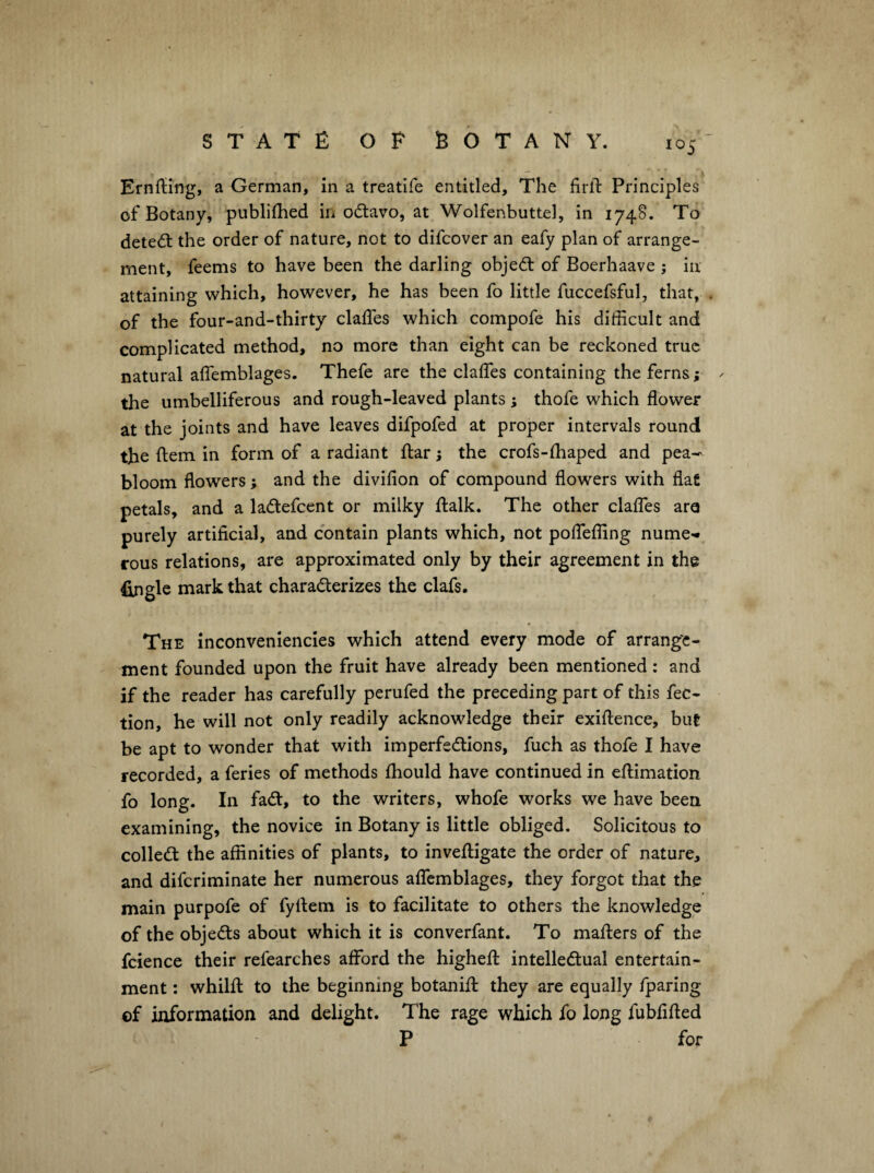 Ernfling, a German, in a treatife entitled. The firlT: Principles of Botany, publifhed in odlavo, at Wolfenbuttel, in 174S. To detect the order of nature, not to difcover an eafy plan of arrange¬ ment, feems to have been the darling objed: of Boerhaave ; in attaining which, however, he has been fo little fuccefsful, that, . of the four-and-thirty clalTes which compofe his difficult and complicated method, no more than eight can be reckoned true natural alTemblages. Thefe are the daffies containing the ferns; - the umbelliferous and rough-leaved plants ; thofe which flower at the joints and have leaves difpofed at proper intervals round the fl:em in form of a radiant flar; the crofs-ffiaped and pea— bloom flowers; and the divifion of compound flowers with flat petals, and a ladefcent or milky flalk. The other daffies are purely artificial, and contain plants which, not poffieffing nume-* rous relations, are approximated only by their agreement in the Single mark that charaderizes the dafs. The inconveniencies which attend every mode of arrange¬ ment founded upon the fruit have already been mentioned : and if the reader has carefully perufed the preceding part of this fec- tion, he will not only readily acknowledge their exiftence, but be apt to wonder that with imperfedions, fuch as thofe I have recorded, a feries of methods fhould have continued in effiimation fo long. In fad, to the writers, whofe works we have been examining, the novice in Botany is little obliged. Solicitous to colled the affinities of plants, to inveffiigate the order of nature, and difcriminate her numerous affiemblages, they forgot that the main purpofe of fyfiem is to facilitate to others the knowledge of the objeds about which it is converfant. To maffiers of the fcience their refearches afford the highefl: intelledual entertain¬ ment : whilft to the beginning botanifl: they are equally fparing of information and delight. The rage which fo long fubfifted P for