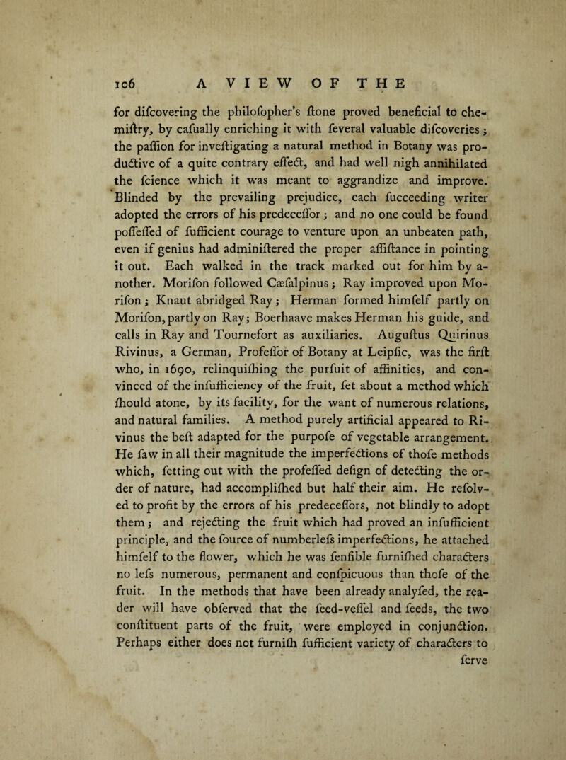 A for dlfcoverlng the philofopher’s flone proved beneficial tci che- miflry, by cafually enriching it with feveral valuable difcoveries; the paflion for invefiigating a natural method in Botany was pro¬ ductive of a quite contrary effeCt, and had well nigh annihilated the fcience which it was meant to aggrandize and improve. Blinded by the prevailing prejudice, each fucceeding writer adopted the errors of his predeceflbr ^ and no one could be found poflefled of fufficient courage to venture upon an unbeaten path, even if genius had adminillered the proper affiftance in pointing it out. Each walked in the track marked out for him by a- nother. Morifon followed Casfalpinus; Ray improved upon Mo- rifon ; Knaut abridged Ray; Herman formed himfelf partly on Morifon, partly on Ray; Boerhaave makes Herman his guide, and calls in Ray and Tournefort as auxiliaries. Auguftus Quirinus Rivinus, a German, ProfelTor of Botany at Leipfic, was the firft who, in 1690, relinquilhing the purfuit of affinities, and con¬ vinced of the infufficiency of the fruit, fet about a method which ffiould atone, by Its facility, for the want of numerous relations, and natural families. A method purely artificial appeared to Ri¬ vinus the befl; adapted for the purpofe of vegetable arrangement. He faw in all their magnitude the imperfections of thofe methods which, fetting out with the profefiTed defign of detecting the or¬ der of nature, had accomplifhed but half their aim. He refolv- ed to profit by the errors of his predeceflbrs, not blindly to adopt them; and rejecting the fruit which had proved an infufficient principle, and thefource of numberlefs imperfections, he attached himfelf to the flower, which he was fenfible furniffied characters no lefs numerous, permanent and confpicuous than thofe of the fruit. In the methods that have been already analyfed, the rea¬ der will have obferved that the feed-veflel and feeds, the two conftituent parts of the fruit, were employed in conjunction. Perhaps either does not furnilh fufficient variety of characters to ferve