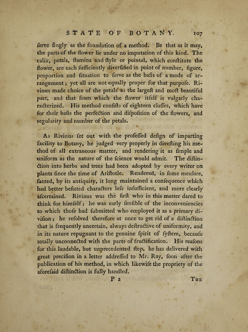 ferve fingly as the foundation of a method. Be that as it may, the parts of the flower lie under no imputation of this kind. The calix, petals, {lamina and flyle or pointal, which conilitute the flower, are each fufficiently diverfified in point of number, figure, proportion and fituation to ferve as the bafis of a mode of ar¬ rangement } yet all are not equally proper for that purpofe. Ri- vinus made choice of the petals' as the largeft and moll beautiful part, and that from which the flower itfelf is vulgarly cha- radlerized. His method confifts of eighteen claffes, which have for their bafis the perfection and difpofition of the flowers, and regularity and number of the petals. As Rivinus fet out with the profelTed defign of imparting facility to Botany, he judged very properly in divefling his me¬ thod of all extraneous matter, and rendering it as Ample and uniform as the nature of the fcience would admit. The diflin- Clion into herbs and trees had been adopted by every writer on plants fince the time of Ariftotle. Rendered, in fome meafure, facred, by its antiquity, it long maintained a confequence which had better befitted characters lefs infuflicient, and more clearly afcertained. Rivinus was the firft who in this matter dared to think for himfelf j he was early fenfible of the inconveniencies to which thofe had fubmitted who employed it as a primary di- vifion} he refolved therefore at once to get rid of a diftinClion that is frequently uncertain, always deftruClive of uniformity, and in its nature repugnant to the genuine fpirit of fyflem, becaufe totally unconnected with the parts of fructification. His reafons for this laudable, but unprecedented ftep, he has delivered with great precifion in a letter addreflbd to Mr. Ray, foon after the publication of his method, in which likewife the propriety of the aforefaid diftinClion is fully handled. . P 2 The