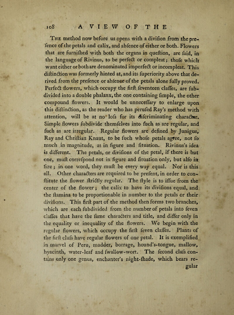 The method now before us opens with adivifion from the pre¬ fence of the petals and calix, and abfence of either or both. Flowers that are furnifhed with both the organs in queftion, are faid, in the language of Rivinus, to be perfedt or compleat; thofe which want either or both are denominated imperfedt or incompleat. This diftindtion was formerly hinted at, and its fuperiority above that de¬ rived from the prefence or abfence of the petals alone fully proved. I Perfedl flowers, which occupy the firfl: feventeen clalTes, are fub- divided into a double phalanx, the one containing Ample, the other compound flowers. It would be unnecelTary to enlarge upon this diflindlion, as the reader who has perufed Ray’s method with attention, will be at no'lofs for its difcriminating charadber. Simple flowers fubdivide themfelves into fuch as are regular, and fuch as are irregular. Regular flowers are deflned by Junigus, Ray and Chriftian Knaut, to be fuch whofe petals agfee, not fo much in magnitude, as in figure and fituation. Rivinus’s idea is different. The petals, or divifions of the petal, if there is but one, mufl: correfpond not in figure and fituation only, but alfo in lize; in one word, they muft be every way equal. Nor is this all. Other charadlers are required to be prefent, in order to con- flitute the flower flridlly regular. The flyle is to iffuc from the center of the flower ^ the calix to have its divifions equal, and the flamina to be proportionable in number to the petals or their divifions. This firfl: part of the method then forms two branches, which are each fubdivided from the number of petals into feven claffes that have the fame charadters and title, and differ only in the equality or inequality of the flowers. We begin with the regular flowers, which occupy the firfl: feven claffes. Plants of the firfl: clafs have regular flowers of one petal. It is exemplified in marvel of Peru, madder, borrage, hound’s-tongue, mallow, hyacinth, water-leaf and fwallow-wort. The fecond clafs con¬ tains only one genus, enchanter’s night-fhade, which bears re¬ gular