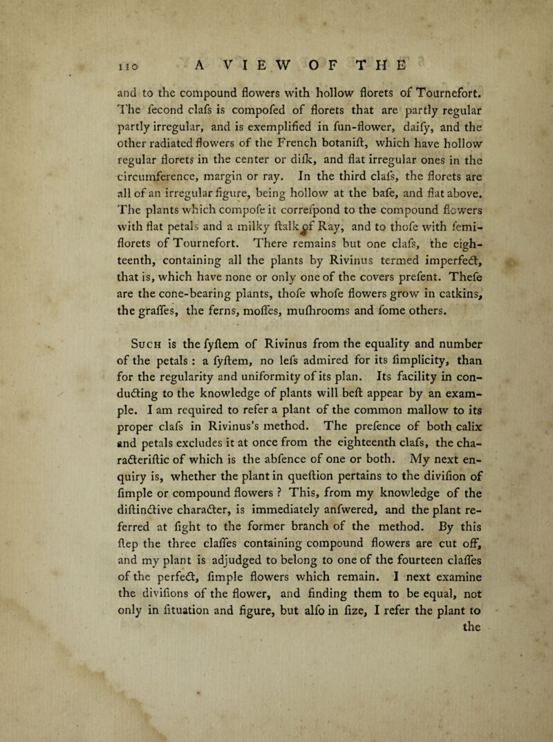and to the compound flowers with hollow florets of Tournefort. The fecond clafs is compofed of florets that are partly regular partly irregular, and is exemplified in fun-flower, daily, and the other radiated flowers of the French botanift, which have hollow regular florets in the center or dilk, and flat irregular ones in the circumference, margin or ray. In the third clafs, the florets are all of an irregular figure, being hollow at the bafe, and flat above. Tlie plants which compofe it correfpond to the compound flowers with flat petals and a milky ftalkjpf Ray, and to thofe with fcmi- florets of Tournefort. There remains but one clafs, the eigh¬ teenth, containing all the plants by Rivinus termed imperfedl, that is, which have none or only one of the covers prefent. Thefe are the cone-bearing plants, thofe whofe flov/ers grow in catkins, the graflTes, the ferns, moflTes, mulhrooms and fome others. Such is the fyftem of Rivinus from the equality and number of the petals : a fyftem, no lefs admired for its fimplicity, than for the regularity and uniformity of its plan. Its facility in con- ^ ducting to the knowledge of plants will beft appear by an exam¬ ple. I am required to refer a plant of the common mallow to its proper clafs in Rivinus’s method. The prefence of both calix and petals excludes it at once from the eighteenth clafs, the cha- radteriftic of which is the abfence of one or both. My next en¬ quiry is, whether the plant in queftion pertains to the divifion of Ample or compound flowers ? This, from my knowledge of the diftindlive charadter, is immediately anfwered, and the plant re¬ ferred at fight to the former branch of the method. By this ftep the three clalTes containing compound flowers are cut off, and my plant is adjudged to belong to one of the fourteen clalTes of the perfedt. Ample flowers which remain. I next examine the divifions of the flower, and finding them to be equal, not only in fituation and figure, but alfo in fize, I refer the plant to the