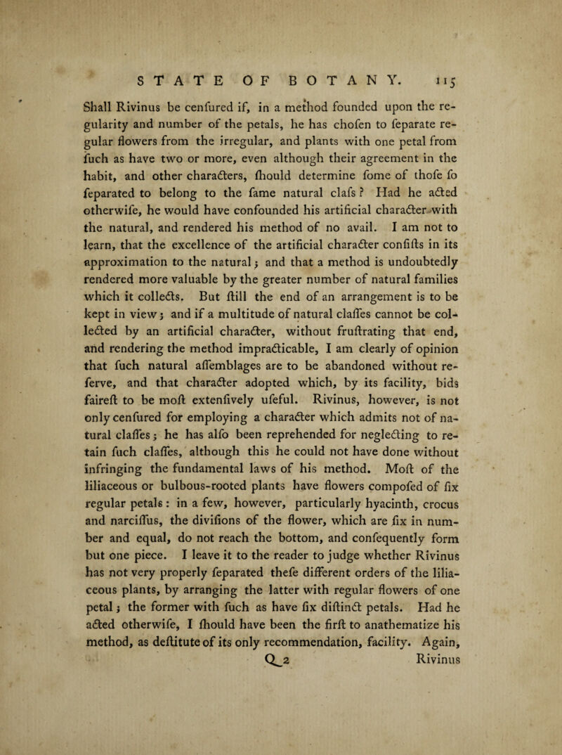 Shall Rivinus be cenfured if, in a method founded upon the re¬ gularity and number of the petals, he has chofen to feparate re¬ gular flowers from the irregular, and plants with one petal from iuch as have two or more, even although their agreement in the habit, and other charadlers, fhould determine fome of thofe fo feparated to belong to the fame natural clafs ? Had he adled otherwife, he would have confounded his artificial ch a rafter -with the natural, and rendered his method of no avail. I am not to learn, that the excellence of the artificial charafter confifts in its approximation to the natural; and that a method is undoubtedly rendered more valuable by the greater number of natural families which it collefts. But flill the end of an arrangement is to be kept in views and if a multitude of natural clafTes cannot be col- lefted by an artificial charafter, without fruftrating that end, and rendering the method imprafticable, I am clearly of opinion that fuch natural aflemblages are to be abandoned without re- ferve, and that charafter adopted which, by its facility, bids fairefi: to be mofl extenfively ufeful. Rivinus, however, is not only cenfured for employing a charafter which admits not of na¬ tural clafies; he has alfo been reprehended for neglefting to re¬ tain fuch clafies,'although this he could not have done without infringing the fundamental laws of his method. Mofl of the liliaceous or bulbous-rooted plants have flowers compofed of fix regular petals : in a few, however, particularly hyacinth, crocus and narciffus, the divifions of the flower, which are fix in num¬ ber and equal, do not reach the bottom, and confequently form but one piece. I leave it to the reader to judge whether Rivinus has not very properly feparated thefe dilferent orders of the lilia¬ ceous plants, by arranging the latter with regular flowers of one petal} the former with fuch as have fix diftinft petals. Had he afted otherwife, I fhould have been the firfl: to anathematize his method, as deflituteof its only recommendation, facility. Again, CL2 Rivinus