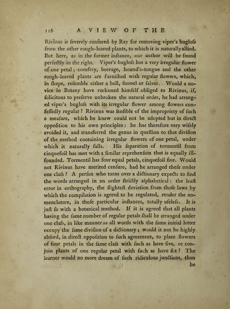 Rivinus is feverely cenfurcd by Ray for removing viper’s buglofs from the other rough-leaved plants, to which it is naturally allied. But here, as in the former inftance, our author will be found perfe<ftly in the right. Viper’s buglofs has a very irregular flower of one petal 5 comfrey, borrage, hound’s-tongue and the other rough-leaved plants are furniflied with regular flowers, which, in fhape, refemble either a bell, funnel or falver. Would a no¬ vice in Botany have reckoned himfelf obliged to Rivinus, if, felicitous to preferve unbroken the natural order, he had arrang¬ ed viper’s buglofs with its irregular flower among flowers con- felTedly regular ? Rivinus was fenflble of the impropriety of fuch a meafure, which he knew could not be adopted but in direcft oppofition to his own principles: he has therefore very wifely avoided it, and transferred the genus in queflion to that diviflon of the method containing irregular flowers of one petal, under which it naturally falls. His feparation of tormentil from cinquefoil has met with a fimilar reprehenfion that is equally ill- founded. Tormentil has four equal petals, cinquefoil five. Would not Rivinus have merited cenfure, had he arranged thefe under one clafs ? A perfon who turns over a dictionary expeCts to find the words arranged in an order flriclly alphabetical : the leafl: error in orthography, the flightefl; deviation from thofe laws by which the compilation is agreed to be regulated, render the no¬ menclature, in thofe particular infliances, totally ufelefs. It is juft fo with a botanical method. If it is agreed that all plants having the fame number of regular petals {hall be arranged under one clafs, in like manner as all words v/ith the fame initial letter occupy the fame divifion of a dictionary ; would it not be highly abfurd, in direCl oppofition to fuch agreement,, to place flowers of four petals in the fame clafs with fuch as have five, or con¬ join plants of one regular petal with fuch as have fix ? The learner would no more dream of fuch ridiculous junctions, than he
