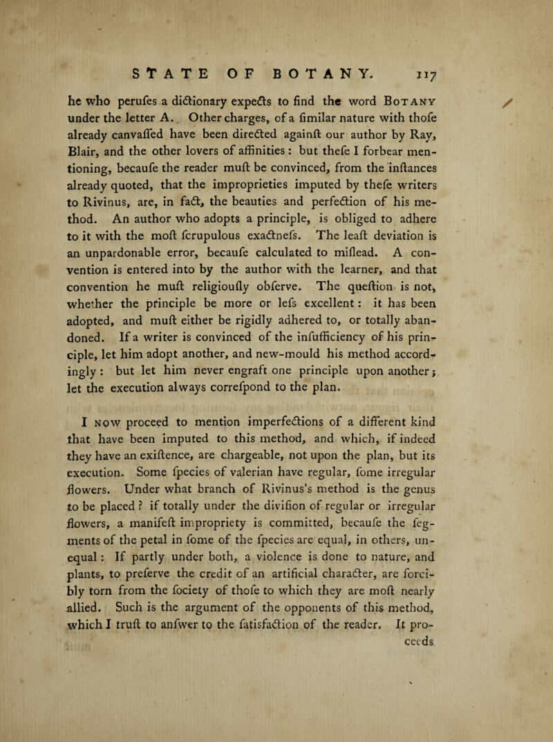 he who perufes.a didlionary experts,to find the word Botany / under the letter A.. Other charges, of a fimilar nature with thofe already canvafled have been dired:ed againft our author by Ray, Blair, and the other lovers of affinities: but thefe I forbear men¬ tioning, becaufe the reader mufi: be convinced, from the inftances already quoted, that the improprieties imputed by thefe writers to Rivinus, are, in fadt, the beauties and perfection of his me¬ thod. An author who adopts a principle, is obliged to adhere to it with the mofi; fcrupulous exaCtnefs. The leafl: deviation is an unpardonable error, becaufe calculated to miflead. A con¬ vention is entered into by the author with the learner, and that convention he muft religioully obferve. The queftion- is not^ whether the principle be more or lefs excellent: it has been adopted, and mufi: either be rigidly adhered to, or totally aban¬ doned. If a writer is convinced of the infufficiency of his prinr- ciple, let him adopt another, and new-mould his method accords ingly: but let him never engraft one principle upon another; let the execution always correfpond to the plan. I NOW proceed to mention imperfeClions of a different kind that have been imputed to this method, and which, if indeed they have an exiftence, are chargeable, not upon the plan, but its execution. Some fpecies of valerian have regular, fome irregular flowers. Under what branch of Rivinus’s method is the genus to be placed ? if totally under the divifion of regular or irregular flowers, a manifeft impropriety is committed, becaufe the feg- ments of the petal in fome of the fpecies are equal, in others, un¬ equal ; If partly under both, a violence is done to nature, and plants, to preferve the credit of an artificial character, are forci¬ bly torn from the fociety of thofe to which they are mod nearly allied. Such is the argument of the opponents of this method, which I truft to anfwer to the fatisfaCtion of the reader. It pro¬ ceeds.