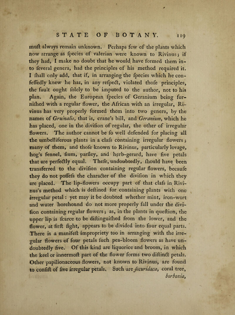 > muft always remain unknown. Perhaps few of the plants which now arrange as fpecies of valerian were known to Rivinus; if they had, I make no doubt that he would^ have formed them in¬ to feveral genera, had the principles of his method required it. I fhall only add, that if, in arranging the fpecies which he con- fefledly knew he has, in any refpcdl, violated thofe principles, the fault ought folely to be imputed to the author, not to his plan. Again, the European fpecies of Geranium being fur- nifhed with a regular flower, the African with an irregular, Ri- vinus has very properly formed them into two genera, by the names of Gruinalis, that is, crane’s bill, and Geranium^ which he has placed, one in the diviflon of regular, the other of irregular flowers. The author cannot be fo well defended for placing all the umbelliferous plants in a clafs containing irregular flowers; many of them, and thofe known to Rivinus, particularly lovage, hog’s fennel, flum, parfley, and herb-gerard, have five petals that are perfectly equal. Thefe, undoubtedly, lliould have been transferred to the divifion containing regular flowers, becaufc they do not poflefs the chara6ter of the divifion in which they are placed. The lip-flowers occupy part of that clafs in Rivi- nus’s method which is defl:ined for containing plants with one irregular petal: yet may it be doubted whether mint, iron-wort and water horehound do not more properly fall under the divi¬ fion containing regular flowers; as, in the plants in queftion, the upper lip is fcarce to be diftinguifhed from the lower, and the flower, at firffc fight, appears to be divided into four equal parts. There is a manifefl; impropriety too in arranging with the irre¬ gular flowers of four petals fuch pea-bloom flowers as have un¬ doubtedly five. Of this kind are liquorice and broom, in which -the keel or innermofl: part of the flower forms two diflind. petals. Other papilionaceous flowers, not known to Rivinus, are found to confifl: of five irregular petals. Such 2LX^fecuridaca, coral tree, borbonia^ I