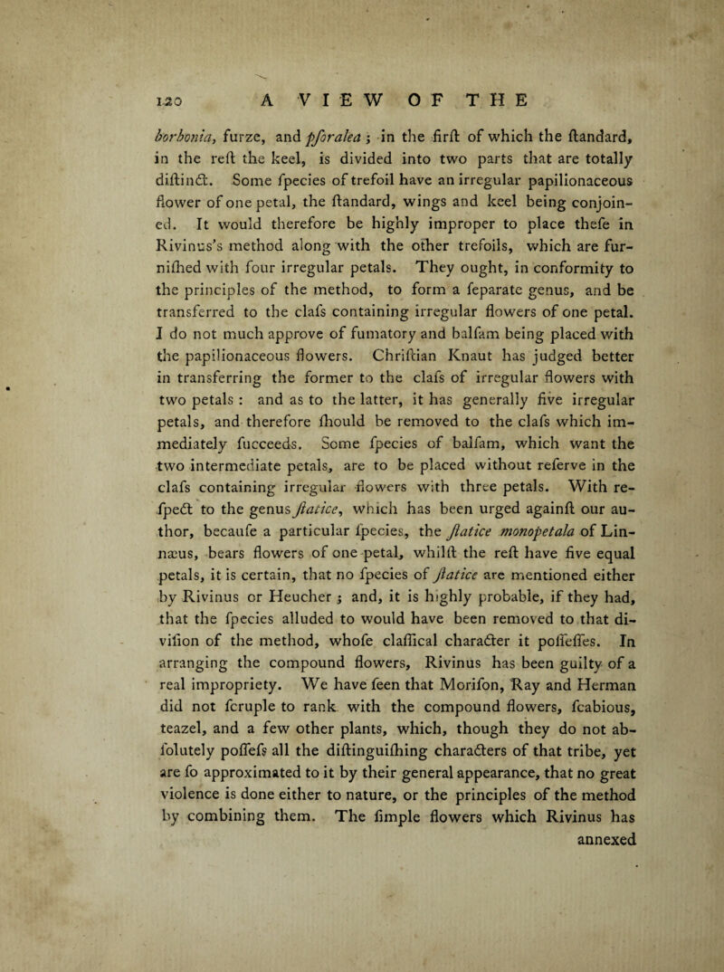 borhoniay furze, pforalea ; in the firft of which the ftandard, in the reft the keel, is divided into two parts that are totally diftind;. Some fpecies of trefoil have an irregular papilionaceous flower of one petal, the ftandard, wings and keel being conjoin¬ ed. It would therefore be highly improper to place thefe in Rivinus’s method along with the other trefoils, which are fur- niftied with four irregular petals. They ought, in conformity to the principles of the method, to form a feparate genus, and be transferred to the clafs containing irregular flowers of one petal. I do not much approve of fumatory and balfam being placed with tlae papilionaceous flowers. Chriftian Knaut has judged better in transferring the former to the clafs of irregular flowers with two petals : and as to the latter, it has generally five irregular petals, and therefore fhould be removed to the clafs which im¬ mediately fucceeds. Some fpecies of balfam, which want the two intermediate petals, are to be placed without referve in the clafs containing irregular flowers with three petals. With re- fped; to the genus Jiatice^ which has been urged againft our au¬ thor, becaufe a particular fpecies, the Jiatke monopetala of Lin¬ naeus, bears flowers of one-petaR whilft the reft have five equal petals, it is certain, that no fpecies of jlatice arc mentioned either by Rivinus or Heucher ; and, it is highly probable, if they had, that the fpecies alluded to would have been removed to that di- vifion of the method, whofe claflical character it polfelTes. In arranging the compound flowers, Rivinus has been guilty of a real impropriety. We have feen that Morifon, Ray and Herman did not fcruple to rank with the compound flowers, fcabious, teazel, and a few other plants, which, though they do not ab- folutely poflefs all the diftinguifhing charadlers of that tribe, yet are fo approximated to it by their general appearance, that no great violence is done either to nature, or the principles of the method by combining them. The Ample flowers which Rivinus has annexed