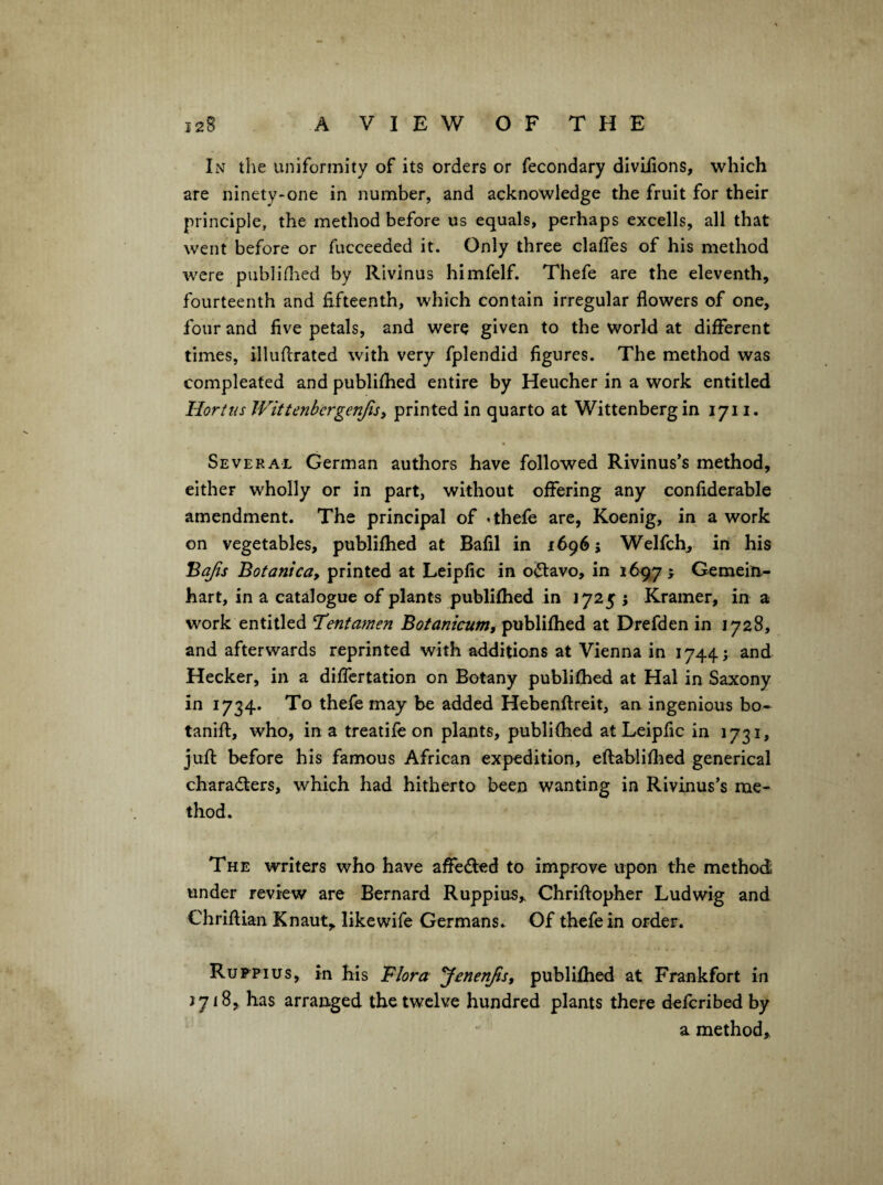 In the uniformity of its orders or fecondary divilions, which are ninety-one in number, and acknowledge the fruit for their principle, the method before us equals, perhaps excells, all that went before or fucceeded it. Only three claffes of his method were publiflied by Rivinus himfelf. Thefe are the eleventh, fourteenth and fifteenth, which contain irregular flowers of one, four and five petals, and were given to the world at different times, illuflratcd with very fplendid figures. The method was compleated and publifhed entire by Heucher in a work entitled Hart us Wittenbergenjisy printed in quarto at Wittenberg in 1711. • Several German authors have followed Rivinus’s method, either wholly or in part, without offering any confiderable amendment. The principal of .thefe are, Koenig, in a work on vegetables, publifhed at Balil in 1696; Welfch, in his ^ajis Bofanica, printed at Leipfic in o^avo, in 1697^ Gemein.- hart, in a catalogue of plants publifhed in 1725 j Kramer, in a work entitled T’entamen Bofant'cum, publifhed at Drefden in 1728, and afterwards reprinted with additions at Vienna in 1744; and Hecker, in a diffcrtation on Botany publifhed at Hal in Saxony in 1734. To thefe may be added Hebenflreit, an ingenious bo- tanift, who, in a treatife on plants, publifhed at Leipfic in 1731, juft before his famous African expedition, efiabliflied generical characters, which had hitherto been wanting in Rivinus’s me¬ thod. The writers who have aflJeCted to improve upon the method under review are Bernard Ruppius^ Chriftopher Ludwig and Chriftian Knaut, like wife Germans.. Of thefe in order. Ruppius, in his Flora yenenfis, publifhed at Frankfort in 1718, has arranged the twelve hundred plants there deferibed by a method.