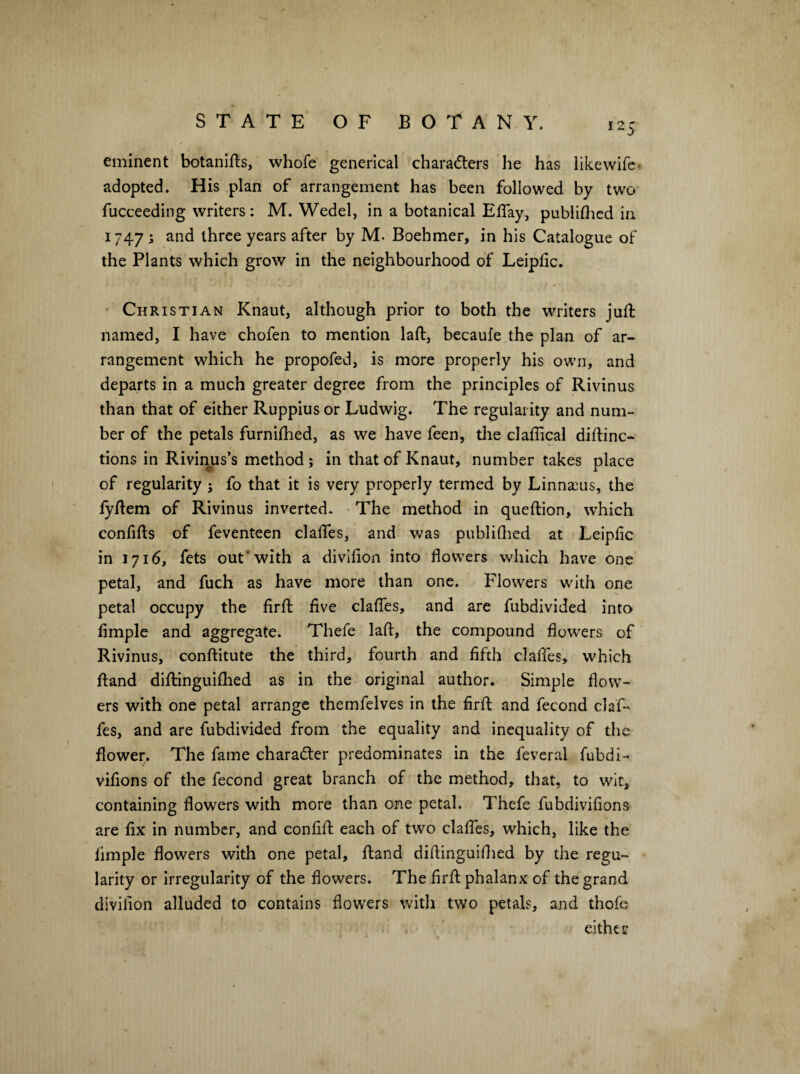 eminent botanlfts, whofe generical chara(5ters he has like wife- adopted. His plan of arrangement has been followed by two fucceeding writers : M. Wedel, in a botanical ElTay, publiflicd in 1747 ^ three years after by M. Boehmer, in his Catalogue of the Plants which grow in the neighbourhood of Leipfic. Christian Knaut, although prior to both the writers juft named, I have chofen to mention laft, becaufe the plan of ar¬ rangement which he propofed, is more properly his own, and departs in a much greater degree from the principles of Rivinus than that of either Ruppius or Ludwig. The regularity and num¬ ber of the petals furniftied, as we have feen, the claftical diftinc- tions in Rivirms’s method; in that of Knaut, number takes place of regularity ; fo that it is very properly termed by Linna3us, the fyftem of Rivinus inverted. • The method, in queftion, which confifts of feventeen claffes, and was publiflied at Leiplic in 1716, fets out'with a divifion into flowers which have one petal, and fuch as have more than one. Flowers with one petal occupy the firft five clafles, and are fubdivided into Ample and aggregate. Thefe laft, the compound flowers of Rivinus, conftitute the third, fourth and fifth claftTes, which ftand diftinguiftied as in the original author. Simple flow¬ ers with one petal arrange themfelves in the firft and fecond claf- fes, and are fubdivided from the equality and inequality of the flower. The fame character predominates in the feveral fubdi- vifions of the fecond great branch of the method, that, to wit, containing flowers with more than one petal. Thefe fubdivifions are fix in number, and confift each of two clafles, which, like the Ample flowers with one petal, ftand diftinguiftied by the regu¬ larity or Irregularity of the flowers. The firft phalanx of the grand divilion alluded to contains flowers with two petals, and thofc eithe r