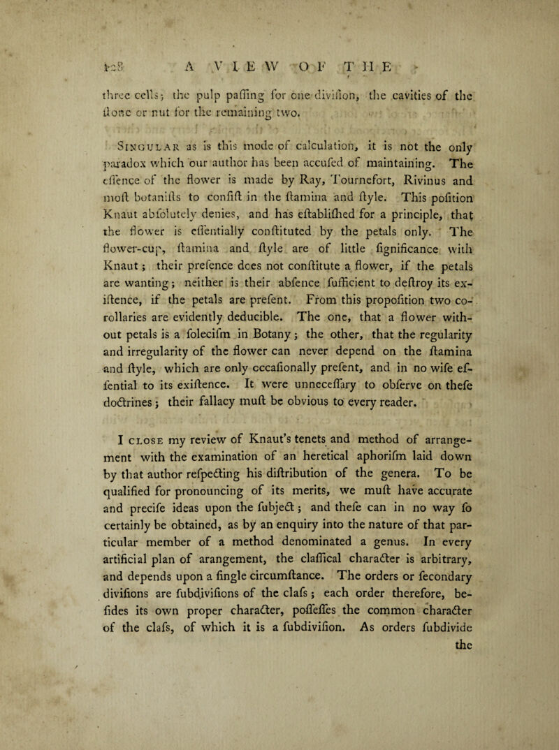 1-8 A V I E W O E 1' II E - f three cells} the pulp paffing for one divifion, the cavities of the done or nut lor the reniainin!^ two. i Singular as is this mode of calculation, it is not the only ]>ai-adox which our author has been accufed of maintaining. The clience of the flower is made by Ray, Tournefort, Rivinus and moll botaniils to confiil in the flamina and flyle. This pofidon Knaut abiolutely denies, and has eflablifhed for a principle, that the flower is eflentially conffituted by the petals only. The flower-cup, llamina and flyle are of little fignificance with Knaut; their prefence dees not conflitute a flower, if the petals are wanting; neither is their abfence fuffleient to deflroy its ex- iflence, if the petals are prefent. From this propofltion two co¬ rollaries are evidently deducible. The one, that a flower with¬ out petals is a folecifm in Botany; the other, that the regularity and irregularity of the flower can never depend on the flamina and flyle, which are only cccafionally prefent, and in no wife ef- fential to its exiftence. It w^ere unnecefTary to obferve on thefe dodlrines; their fallacy mufl be obvious to' every reader. I CLOSE my review of Knaut’s tenets and method of arrange¬ ment with the examination of an heretical aphorifm laid down by that author refpedling his diflribution of the genera. To be qualified for pronouncing of its merits, we mufl have accurate and precife ideas upon the fubjedl; and thefe can in no way fo certainly be obtained, as by an enquiry into the nature of that par¬ ticular member of a method denominated a genus. In every artificial plan of arangement, the claflical charadler is arbitrary, and depends upon a Angle circumflance. The orders or fecondary divifions are fubdivifions of the clafs; each order therefore, be- fides its own proper chara(Cler, pofTefTes the common charadler of the clafs, of which it is a fubdivifion. As orders fubdivide the