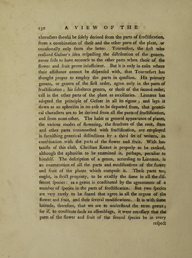 charaders fliould be folely derived from the parts of frudification, from a combination of thefe and the other parts of the plant, or oecafionally only from the latter. Tournefort, the firft who realized Gefner’s idea refpeding the diflribution of the genera, never fails to have recourfe to the other parts when thofe of the flower and fruit prove infufficient. But it is only in cafes where their afliftance cannot he difpenfed with, that Tournefort has thought proper to employ the parts in queftion. His primary genera, or genera of the firfl: order, agree only in the parts of frudification ; his fubaltern genera, or thofe of the fecond order, call in the other parts of the plant as auxiliaries. Linnaeus ha§ adopted the principle of Gefncr in all its rigour 5 and lays it down as an aphorifm in no cafe to be departed from, that generL cal charaders are to be derived from all the parts of frudification, and from none other. The habit or general appearance of plants, the various modes of flowering, the flrudure of the root, item and other parts unconneded with frudification, are employed in furnifhing generical dillindlons by a third fet of writers, in combination with the parts of the flower and fruit.: With ho- tanifls of this clafs, Chriftian Knaut is properly to be ranked, although the aphorifm to be examined is, perhaps, peculiar to himfelf. The defeription of a genus, according to Linnaeus, is an enumeration of all the parts and modifications of the flower and fruit of the plants which compofe it. Thefe parts tooj ought, in Arid propriety, to be exadly the fame in all the dif¬ ferent fpecies: as a genus is conftituted by the agreements of a number of fpecies in the parts of frudification. But two fpecies are very rarely to be found that agree in all the organs of the flower and fruit, and their feveral modifications. It is with fbnae latitude, therefore, that we are to underilarid the term genus 5 for if, to conflitute fuch an aflemblage, it ,wcre nccefiary that the parts of the flower and fruit of the feveral fpecies be in every refped