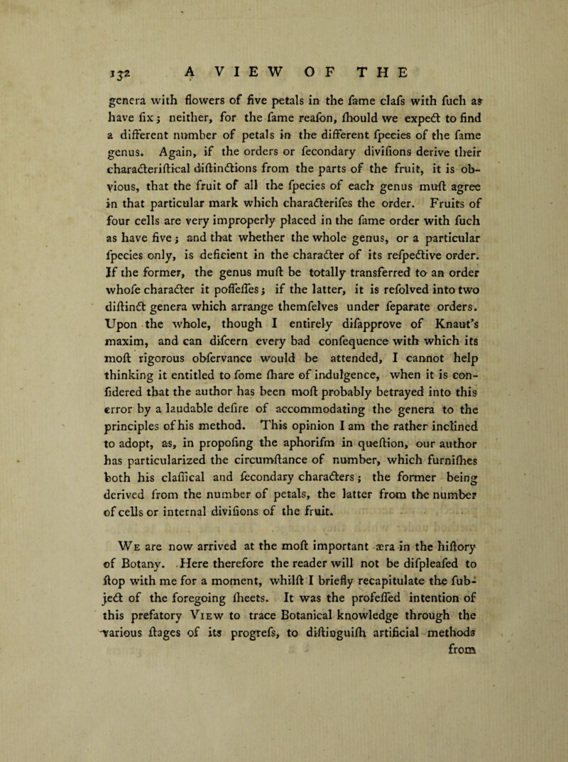 1^2 genera with flowers of five petals in the fame clafs with fuch a? have fix neither, for the fame reafon, fliould we exped: to find a different number of petals in the different fpeeies of the fame genus. Again, if the orders or fecondary divifions derive their charaderiftical diftindions from the parts of the fruit, it is ob¬ vious, that the fruit of all the fpeeies of each genus mu-fl: agree in that particular mark which eharaderifes the order. Fruits of four cells are very improperly placed in the fame order with fuch as have five; and that whether the whole genus, or a particular fpeeies only, is deficient in the charader of its refpedive order. Jf the former, the genus muft be totally transferred to an order whofe charader it poffeffes i if the latter, it is refolved into two diftind genera which arrange themfelves under feparate orders. Upon the whole, though I entirely difapprove of Knaut^s maxim, and can difeern every bad confequence with which its moft rigorous obfervance would be attended, I cannot help thinking it entitled to fome fhare of indulgence, when it is con- fidered that the author has been moft probably betrayed into this error by a laudable defire of accommodating the- genera to the principles of his method. This opinion I am the rather inclined to adopt, as, in propofing the aphorifm in queftion, our author has particularized the circumftance of number, which furnifties both his claflical and fecondary charaders; the former being derived from the number of petals, the latter from the number of cells or internal divifions of the fruit. We are now arrived at the moft important sera in the hiftory of Botany. .Here therefore the reader will not be difpleafed to ftop with me for a moment, whilft I briefly recapitulate the fub- jed of the foregoing ftieets. It was the profeffed intention of this prefatory View to trace Botanical knowledge through the various ftages of its progrefs, to diftioguifti artificial methods from