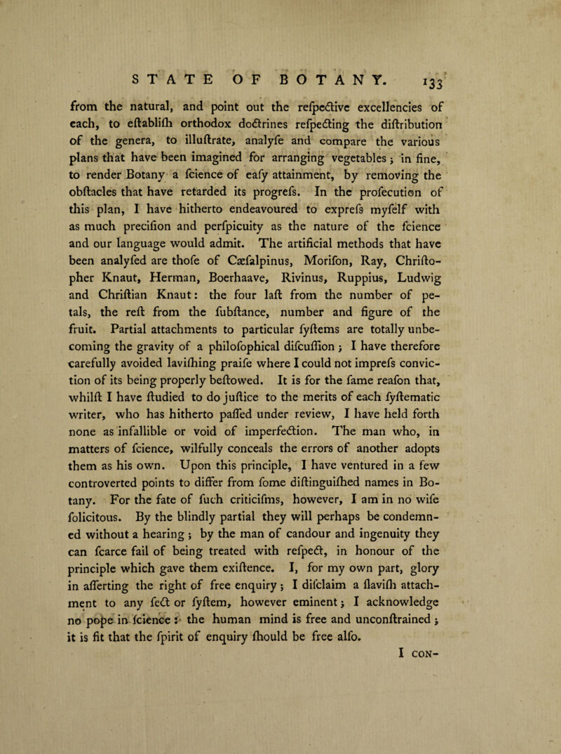 from the natural, and point out the relpc(flivc excellencies of each, to eftablifh orthodox dodlrines refpedting the diftribution of the genera, to illuflrate, analyfe and compare the various plans that havo been imagined for arranging vegetables j in fine, to render Botany; a fcience of eafy attainment, by removing the obftacles that have retarded its progrefs. In the profecution of this plan, I have hitherto endeavoured to exprefs myfelf with as much precifion and perfpicuity as the nature of the fcience and our language would admit. The artificial methods that have been analyfed are tbofe of Csefalpinus, Morifon, Ray, Chrifto- pher Knaut, Herman, Boerhaave, Rivinus, Ruppius, Ludwig and Chriftian Knaut: the four laft from the number of pe¬ tals, the reft from the fubftance, number and figure of the fruit. Partial attachments to particular fyftems are totally unbe¬ coming the gravity of a philofophical difcufiion } I have therefore carefully avoided lavifhing praife where I could not imprefs convic¬ tion of its being properly bellowed. It is for the fame reafon that, whilfl I have ftudied to do juftice to the merits of each fyllematic writer, who has hitherto pafled under review, I have held forth none as infallible or void of imperfedlion. The man who, in matters of fcience, wilfully conceals the errors of another adopts them as his own. Upon this principle, I have ventured in a few controverted points to differ from fome diftinguifhed names in Bo¬ tany. For the fate of fuch criticifms, however, I am in no wife felicitous. By the blindly partial they will perhaps be condemn¬ ed without a hearing ; by the man of candour and ingenuity they can fcarce fail of being treated with refpedl, in honour of the principle which gave them exiflence. I, for my own part, glory in aflerting the right of free enquiry; I difclaim a flavlfh attach¬ ment to any fedf or fyflem, however eminent j I acknowledge no pope in fcience the human mind is free and unconflrained > it is fit that the fpirit of enquiry fhould be free alfo. I CON