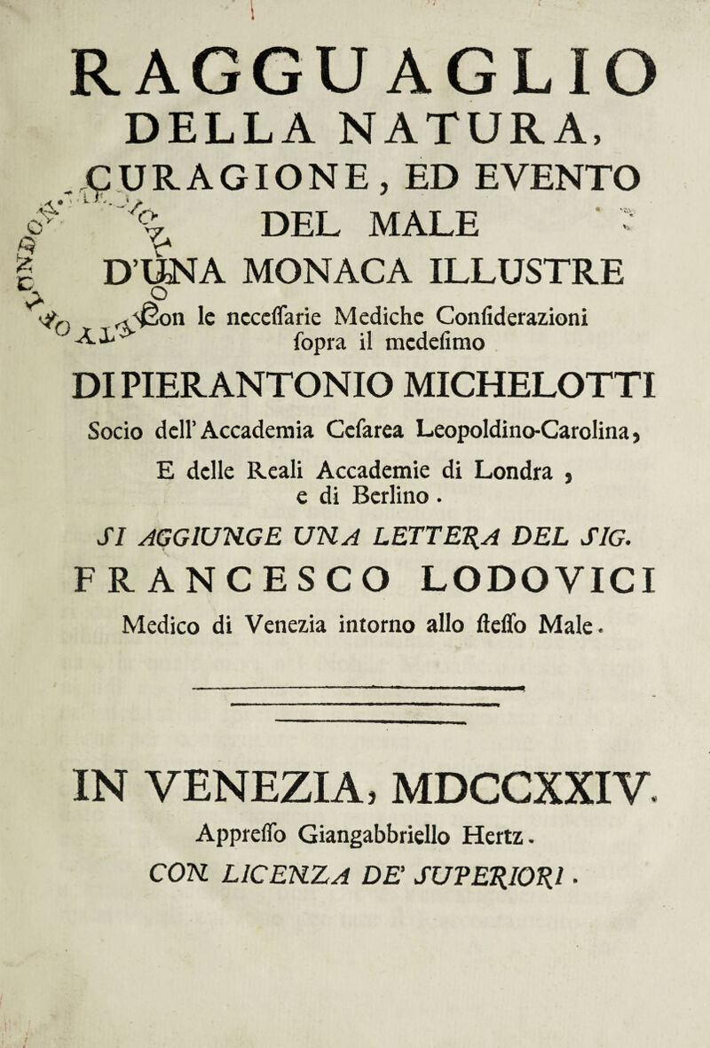 <£MU » RAGGUAGLIO DELLA NATURA, €T ‘ . (pURAGIONE, ED EVENTO DEL MALE ' o D’UNA MONACA ILLUSTRE ^ ° r<^on le ncceflarie Mediche Confiderazioni fopra il mcdefimo DI PIER ANTONIO MICHELOTTI Socio dell’Accademia Ccfarea Leopoldino-Carolina > E delle Reali Accademie di Londra , e di Berlino. SI AGGIUNGE UNA LETTELA DEL SIG. FRANCESCO LODOVICI Medico di Venezia intorno allo fteflo Male. IN VENEZIA, MDCCXXIV. Apprefio Giangabbriello Hertz. CON LICENZA DE SUPERIORI.