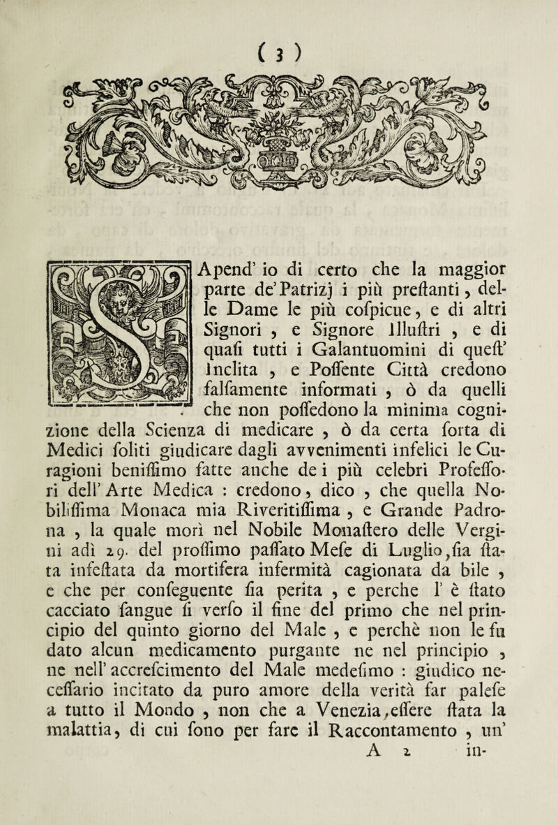 Apend’ io di certo che la maggior parte de’Patrizj i più predanti, del¬ le Dame le più cofpicue, e di altri Signori , e Signore llluftri , e di quali tutti i Galantuomini di quell’ inclita , e Polfente Città credono fattamente informati , ò da quelli che non polfedono la minima cogni¬ zione della Scienza di medicare , ò da certa fotta di Medici foliti giudicare dagli avvenimenti infelici le Cu- ragioni benilfimo fatte anche de i più celebri Profetto- ri dell’ Arte Medica : credono, dico , che quella No- bililhma Monaca mia RiveritijQTiraa , e Grande Padro¬ na , la quale morì nel Nobile Monaftero delle Vergi¬ ni adì 2,9. del profilino palfato Mefe di Luglio,ha Ha¬ ta infefiata da mortifera infermità cagionata da bile , e che per confeguente ha perita , e perche 1’ è (iato cacciato fangue li verfo il hne del primo che nel prin¬ cipio del quinto giorno del Male , c perchè non le fu dato alcun medicamento purgante ne nel principio , ne nell’accrefcimento del Male medelimo : giudico ne- cdfario incitato da puro amore della verità far palefe a tutto il Mondo , non che a Venezia.elfere ftata la malattia, di cui fono per fare il Raccontamento , un’