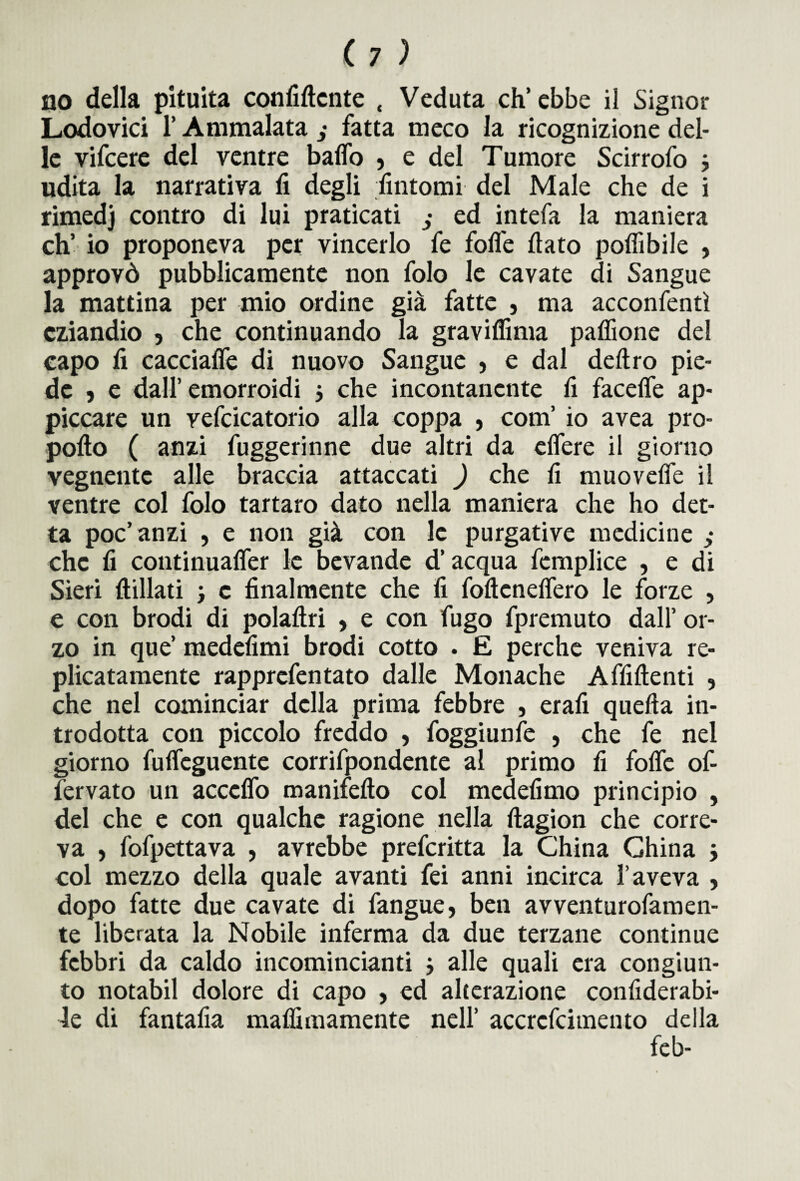 no della pituita confidente « Veduta ch’ebbe il Signor Lodovici l’Ammalata fatta meco la ricognizione del¬ le vifcere del ventre baffo 5 e del Tumore Scirrofo -, udita la narrativa fi degli fintomi del Male che de i rimedj contro di lui praticati ed intefa la maniera eh’ io proponeva per vincerlo fe folle fiato poffibile , approvò pubblicamente non folo le cavate di Sangue la mattina per mio ordine già fatte , ma acconfentì eziandio , che continuando la gravifiima paffione del capo fi cacciaffe di nuovo Sangue 5 e dal deliro pie¬ de » e dall’emorroidi j che incontanente fi faceffe ap¬ piccare un vefcicatorio alla coppa , com’ io avea pro- pofto ( anzi fuggerinne due altri da effere il giorno vegnente alle braccia attaccati ) che fi muoveffe il ventre col folo tartaro dato nella maniera che ho det¬ ta poc’ anzi , e non già con le purgative medicine che fi continuaffer le bevande d’acqua femplice , e di Sieri ftillati j c finalmente che fi fofteneffero le forze , e con brodi di polaftri , e con fugo fpremuto dall’ or¬ zo in que’ medefimi brodi cotto . E perche veniva re- plicatamente rapprefentato dalle Monache Affilienti , che nel cominciar della prima febbre , erafi quella in¬ trodotta con piccolo freddo , foggiunfe , che fe nel giorno fuffeguente corrifpondente al primo fi foffe of- fervato un acccffo manifefto col medefimo principio , del che e con qualche ragione nella llagion che corre¬ va , fofpettava , avrebbe preferitta la China China j col mezzo della quale avanti fei anni incirca l’aveva , dopo fatte due cavate di fangue, ben avventurofamen- te liberata la Nobile inferma da due terzane continue febbri da caldo incomincianti j alle quali era congiun¬ to notabil dolore di capo , ed alterazione confiderabi- 4e di fantafia malfimamente nell’ accrcfcitnento della feb-