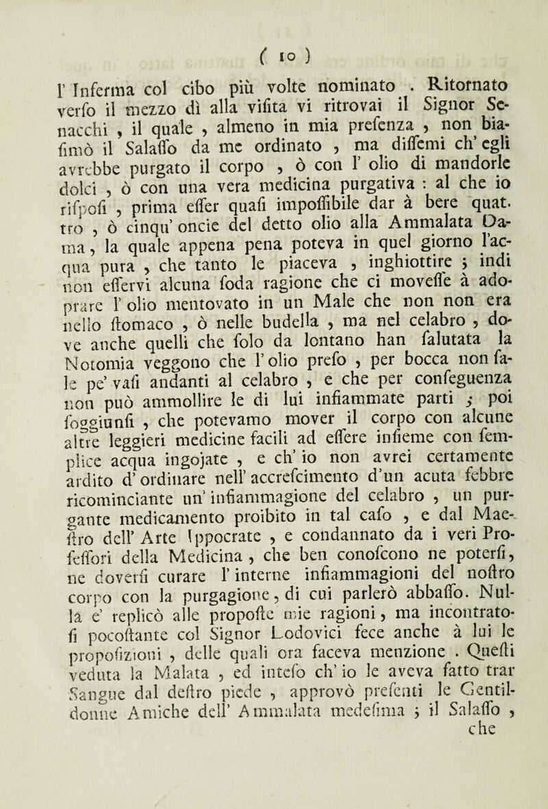 1’ Inferma col cibo più volte nominato . Ritornato verfo il mezzo dì alla vifita vi ritrovai il Signor Sc¬ iocchi , il quale , almeno in mia prefenza , non bia- finiò il Salaffo da me ordinato , ma diflemi ch’egli avrebbe purgato il corpo , ò con 1 olio di mandorle dolci , ò con una vera medicina purgativa : al che io rifpofi ? prima effer quali impofiibile dar à bere quat. tro , ò cinqu oncie del detto olio alla Ammalata Da¬ ma, la quale appena pena poteva in quel giorno lae¬ qua pura , che tanto le piaceva , inghiottire j indi non effervi alcuna foda ragione che ci movefle à ado- prare 1’ olio mentovato in un Male che non non era nello ftomaco , ò nelle budella , ma nel celabro , do¬ ve anche quelli che iole da lontano han falutata la Notomia veggono che l’olio prefo , per bocca non Ta¬ le pe’ vafi andanti al celabro , e che per confeguenza non può ammollire le di lui infiammate parti } poi foggianfi , che potevamo mover il corpo con alcune altre leggieri medicine facili ad effere infieme con fem- piice acqua ingojate , e eh’ io non avrei certamente ardito d’ordinare nell’ accrefcimento d’un acuta febbre ricominciarne un infiammagione del celabro , un pur¬ gante medicamento proibito in tal cafo , e dal Mae-. ilro dell’Arte I ppocrate , e condannato da i veri Pro- fèffori della Medicina, che ben conofcono ne poterli, ne doverfi curare l’interne infiammagioni del nofiro corpo con la purgagione, di cui parlerò abbaffo. Nul¬ la è’ replicò alle propelle mie ragioni, ma incontrato- fi pocoftante col Signor Lodovici fece anche à lui le pròpofizioni , delle quali ora faceva menzione . Quelli veduta la Malata , ed intefo eh’ io le aveva fatto trar Sangue dal deliro piede , approvò predenti le Gentil¬ donne Amiche dell’ Ammalata medefima } il Salaflb , che
