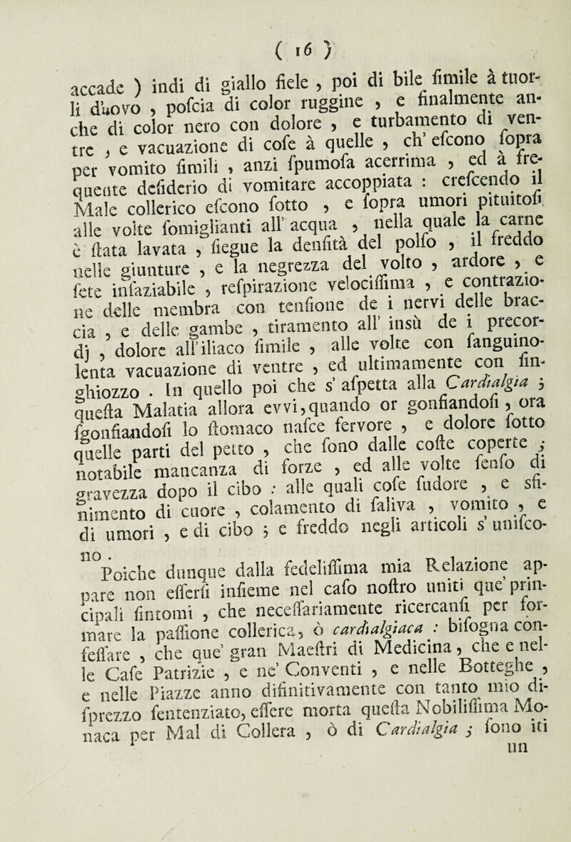 ( «6 ) accade ) indi di giallo fiele , poi di bile limile à tuor¬ li d’uovo , pofcia di color ruggine , e finalmente an¬ che di color nero con dolore , e turbamento di ven¬ tre ) e vacuazione di cofe à quelle 5 eh efeono opia per vomito fimiU , anzi fpumofa acerrima , ed a fre¬ quente defiderio di vomitare accoppiata : crcfccndo il Male collerico efeono fotto , e (opra umori Pituitoft alle volte fomiglianti all’ acqua , liell^£uaIe ^eddo è fiata lavata , fiegue la denfita del polfo , il lrecldo nelle giunture , e la negrezza del volto , ardore , e fete insaziabile , refpirazione vclociffima » e conti azio¬ ne delle membra con tendone de 1 nervi delle brac¬ cia , e delle gambe , tiramento all insù de 1 precor¬ di ,5 dolore al? iliaco limile , alle volte con Sanguino- lenta vacuazione di ventre , ed ultimamente con fin- ghiozzo • In quello poi che s afpetta alla Cardialgia , nnefta Malatia allora evvi, quando or gonfiandosi , ora Sgonfiandoli lo ftomaco nafee.fervore , e dolore lotto quelle parti del petto , aie fono dalle coffe copeue • notabile mancanza di forze , ed alle volte fenfo di gravezza dopo il cibo : alle quali cofe (udore , e sfi¬ nimento di cuore , colamento di Saliva , vomito , e di umori , e di cibo ; e freddo negli articoli s umico- no Poiché dunque dalla fedeliffima mia Relazione ap¬ pare non efferfi infieme nel cafo noftro uniti que prin¬ cipali fintomi , che neceffariamcntc ricercami per for¬ mare la paffione collerica, ò cardialgia j bifogua con- feffare , che que’ gran Maefiri di Medicina 5 che c nel¬ le Cafe Patrizie , e ne Conventi , e nelle Botteghe , e nelle Piazze anno difinidvamente con tanto mio di¬ sprezzo Sentenziato, edere morta quella Nobilifiima Mo¬ naca per Mal di Collera , ò di Cardialgia ,• fono iti un