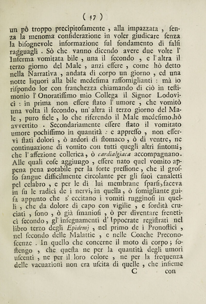 ( *7 ) un pò troppo preripitofamente , alla impazzata , fcn- za la menoma confiderazione in voler giudicare fenza la bifognevole informazione fui fondamento di falfi ragguagli . Sò che vanno dicendo avere due volte 1’ Inferma vomitata bile , una il fecondo , e l’altra il terzo giorno del Male , anzi e (Te re , come hò detto nella Narrativa , andata di corpo un giorno , ed una notte liquori alla bile medefima raffomiglianti : ma io rilpondo lor con franchezza chiamando di ciò in tedi- monio l’Onoratidimo mio Collega il Signor Lodovi¬ ci : in prima non edere dato f umore , che vomitò una volta il fecondo, un’altra il terzo giorno del Ma¬ le , puro fiele , lo che riferendo il Male medefimo,hò avvertito • Secondariamente edere dato il vomitato umore pochidimo in quantità : e appredo , non effer- vi dati dolori , ò ardori di domaco , ò di ventre, ne continuazione di vomito con tutti quegli altri fintomi, che l’affezione collerica, ò cardìalgiaca accompagnano. Alle quali cofe aggiungo , edere nato quel vomito ap¬ pena pena notabile per la forte predìone , che il grof- fo fangue difficilmente circolante per gli fuoi canaletti pel celabro , e per le di lui membrane fparfi>faceva in fu le radici de i nervi, in quella, ò fomigliantc giti¬ la appunto che s’ eccitano i vomiti rugginofi in quel¬ li , che da dolore di capo con vigilie , e fordità cru¬ ciati , fono , ò già fmaniofi , ò per diventare freneti¬ ci fecondo, gl’ infegnamenti d’fppocrate regidrati nel libro terzo degli Epidem) , nel primo de i Pronodici , nel fecondo delle Malattie , e nelle Coache Precono- fcenzc . In quello che concerne il moto di corpo j fo- dengo , che queda ne per la quantità degli umori ufcenti , ne per il. loro colore , ne per la frequenza delle vacuazioni non era ufcita di quelle , che infierite C con