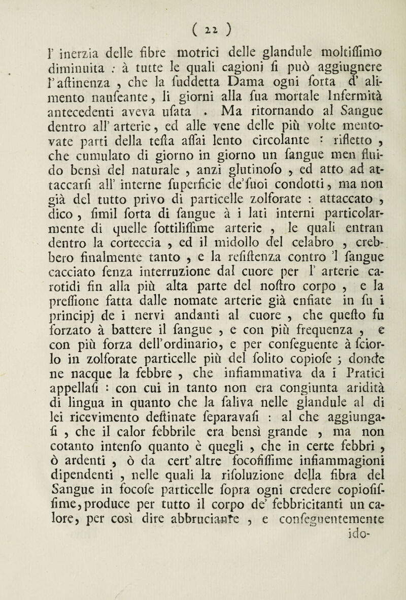r inerzia delle fibre motrici delle glandule moltiffmlo diminuita ; à tutte le quali cagioni fi può aggiugnere r attinenza , che la fuddetta Dama ogni forta d’ ali¬ mento naufeante, li giorni alla fua mortale Infermità antecedenti aveva ufata . Ma ritornando al Sangue dentro all’ arterie, ed alle vene delle più volte mento¬ vate parti della tetta affai lento circolante : rifletto , che cumulato di giorno in giorno un fangue men flui¬ do bensì del naturale , anzi glutinofo , ed atto ad at¬ taccarli all’ interne fuperficie de’fuoi condotti, ma non già del tutto privo di particelle zolforate : attaccato , dico , fitnil forta di fangue à i lati interni particolar¬ mente di quelle fottiliflìine arterie , le quali entrati dentro la corteccia , ed il midollo del celabro , creb¬ bero finalmente tanto , e la refiftenza contro ’l fangue cacciato fenza interruzione dal cuore per 1’ arterie ca¬ rotidi fin alla più alta parte del noftro corpo , e la prelfione fatta dalle nomate arterie già enfiate in fu i principi de i nervi andanti al cuore , che quello fu forzato à battere il fangue , e con più frequenza , e con più forza dell’ordinario, e per confeguente à fcior- lo in zolforate particelle più del folito copiofe 3 donde ne nacque la febbre , che infiammativa da i Pratici appellafi : con cui in tanto non era congiunta aridità di lingua in quanto che la faliva nelle giandule al di lei ricevimento delti nate feparavafi : al che aggiunga¬ ti , che il calor febbrile era bensì grande , ma non cotanto intenfo quanto è quegli , che in certe febbri , ò ardenti , ò da cert’ altre focofiflime infiammagioni dipendenti , nelle quali la rifoluzione della fibra del Sangue in focofe particelle fopra ogni credere copiofif- fime,produce per tutto il corpo de’ febbricitanti un ca¬ lore, per così dire abbrucianfe , e confeguentemente ido-