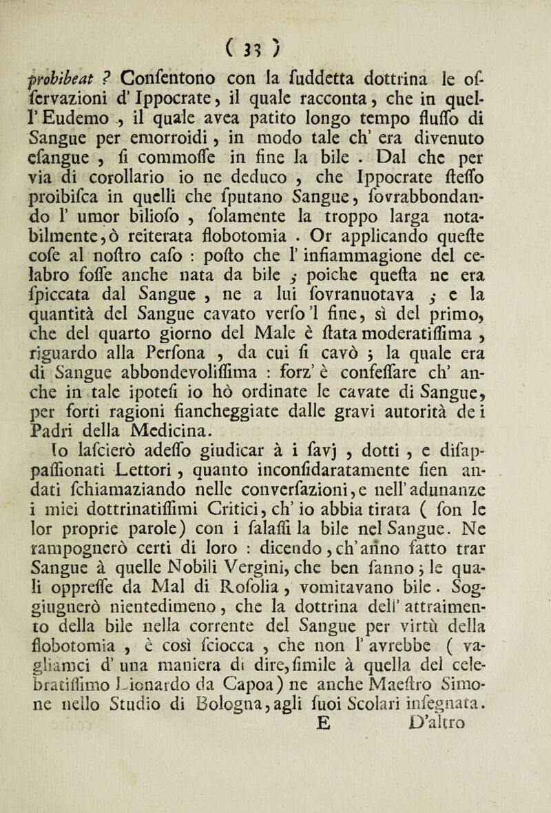 probibeat ? Confentono con la fuddetta dottrina le of- fcrvazioni d’Ippocrate, il quale racconta, che in quel- l’Eudemo ., il quale avea patito longo tempo fluffo di Sangue per emorroidi, in modo tale eh’ era divenuto cfangue , fi commofie in fine la bile . Dal che per via di corollario io ne deduco , che Ippocrate fteflo proibifca in quelli che fputano Sangue, fovrabbondan- do 1’ umor biliofo , folamente la troppo larga nota¬ bilmente^ reiterata flobotomia . Or applicando quelle cofe al nollro cafo : pollo che l’infiammagione del ce- labro fofle anche nata da bile j poiché quella ne era fpiccata dal Sangue , ne a lui fovranuotava j e la quantità del Sangue cavato verfo’l fine, sì del primo, che del quarto giorno del Male è fiata moderati Hi ma , riguardo alla Perfona , da cui fi cavò $ la quale era di Sangue abbondevolilfima : fòrz’ è confelfare eh’ an¬ che in tale ipotefi io hò ordinate le cavate di Sangue, per forti ragioni fiancheggiate dalle gravi autorità de i Padri della Medicina. lo lafcierò adeflo giudicar à i favj , dotti , e difap- palfionati Lettori, quanto inconfidaratamente fien an¬ dati fchiamaziando nelle converfazioni, e nell’adunanze i miei dottrinatilfimi Critici, eh’io abbia tirata ( fon le lor proprie parole) con i falafii la bile nel Sangue. Ne rampognerò certi di loro : dicendo, ch’arino fatto trar Sangue à quelle Nobili Vergini, che ben fanno le qua¬ li oppreife da Mal di Rofolia , vomitavano bile. Sog¬ ghignerò nientedimeno, che la dottrina deli’ attraimen- to della bile nella corrente del Sangue per virtù della flobotomia , è così fciocca , che non 1’ avrebbe ( va¬ gliamo d’ una maniera di dire,fimile à quella del cele- bratiflimo Lionardo da Capoa)ne anche Maeftro Simo- ne nello Studio di Bologna,agli fuoi Scolari infegnata. E D’altro