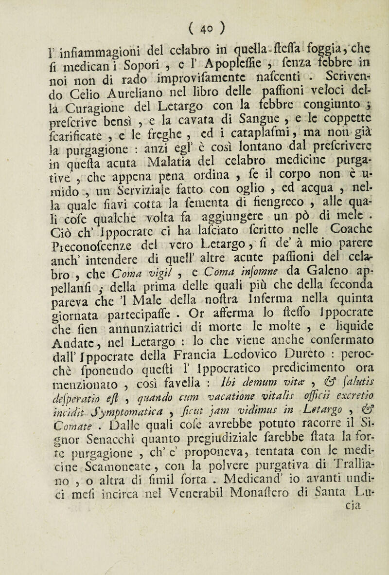 I infiammagioni del celabro in quella-fiefla foggia, che fi medicali i Sopori , e 1’ Apopleffie , fcnza febbre in noi non di rado improvifamente nafcenti . Scriver do Celio Aureliano nel libro delle paffioni veloci del¬ la Curagione del Letargo con la febbre congiunto } prefcrive bensì , e la cavata di Sangue , e le coppette fcarificate , e le freghe , ed i cataplafmi, ma non già la purgatone : anzi cgl* è così lontano dal prefcrivere in quella acuta Malatia del celabro medicine purga¬ tive , che appena pena ordina , fe il corpo non è u- mido , un Servizialc fatto con oglio , ed acqua , nel¬ la quale flavi cotta la fomenta di fiengreco , alle qua¬ li cofe qualche volta fa aggiungere un pò di mele . Ciò eh’ Ippocrate ci ha lafciato fcritto nelle Coachc Pieconofcenze del vero Letargo,'fi de à mio parere aneli intendere di quell’ altre acute paffioni del cela* |^j*q che Cl oma vigli , e Cfotti a mj'omne da (baleno ap¬ pellanti y della prima delle quali più che della feconda pareva che ’l Male della notila inferma nella quinta giornata partecipatici • Or afferma lo fteffo ippocrate che fien annunziatrici di morte le moire , e liquide Andate, nel Letargo : lo che viene anche confermato dall’Ippocrate della Francia Lodovico Dureto : peroc¬ ché fponendo quelli 1’ Ippocratico predicimento ora menzionato , così favella : Ibi demum vita , & fa/utis defpe'ratio e fi , quando et un vacatione vita/is offcii exeretio iniidit Sytnptomaùca , fieni 3am vidimus in Letargo , & Cornate . Dalle quali cofe avrebbe potuto racorre il Si- gnor Senacchi quanto pregiudiziale farebbe tiara la for¬ te purgagioue , eh’ e proponeva, tentata con le medi¬ cine Scamoncate , con la polvere purgativa di T rallia- no , o altra di fimil forta . Medicand’ io avanti undi¬ ci meli incirca nei Venerabil Monafiero di Santa Lu-