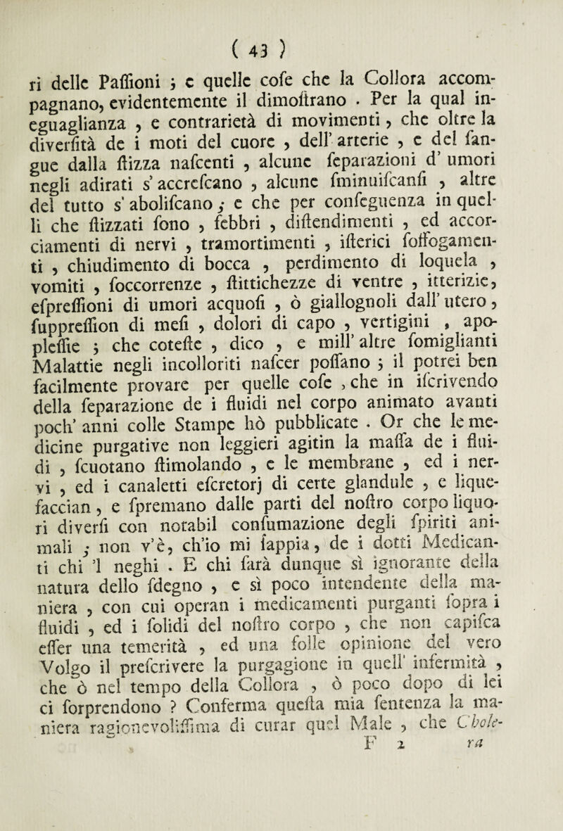 ri delle Paffioni j e quelle cofe che la Collora accom¬ pagnano) evidentemente il diinoltrano • Per la qual in¬ eguaglianza , e contrarietà di movimenti, che oltre la divertita de i moti del cuore , dell’arterie , e del l’an¬ gue dalla Aizza nafccnti , alcune feparazioni d’ umori negli adirati s’ accrcfcano , alcune fminuifeanfi , altre del tutto s abolifcano ; e che per confeguenza in quel¬ li che Aizzati fono , febbri , diAendimenti , ed accor¬ ciamenti di nervi , tramortimenti , ilterici foffogamen- ti , chiudimento di bocca , perdimento di loquela , vomiti , {decorrenze , Aìttichezze di ventre ? itterizie, efpreAioni di umori acquofi , ò giallognoli dall’utero, fuppreAion di mefi , dolori di capo , vertigini , apo- pleAie j che coteAe , dico , e mill’ altre fomiglianti Malattie negli incolleriti nafeer poAano * il potrei ben facilmente provare per quelle cofe , che in Scrivendo della feparazione de i fluidi nel corpo animato avanti poch’ anni colle Stampe hò pubblicate . Or che le me¬ dicine purgative non leggieri agitin la malfa de i flui¬ di , fcuotano Aimolando , e le membrane , ed i ner¬ vi , ed i canaletti eferetorj di certe glandule , e lique- faccian, e fpremano dalle parti del noflro corpo liquo¬ ri divertì con norabil confumazione degli fpiriti ani¬ mali ; non v’è, ch’io mi iappia, de i dotti Medican¬ ti chi ’l neghi . E chi farà dunque sì iguo e natura dello fdegno , c sì poco intendente della ma¬ niera , con cui operan i medicamenti purganti fopra i fluidi , ed i folidi del noflro corpo , che non capifca efler una temerità , ed una folle opinione del vero Volgo il preferivere la purgagione in quell infermità , che ò nel tempo della Collera , ò poco dopo di lei ci forprcndono ? Conferma quella mia fentenza la ma¬ niera ragione voli Ai ma di curar quel Male , che Chok- . F z ra