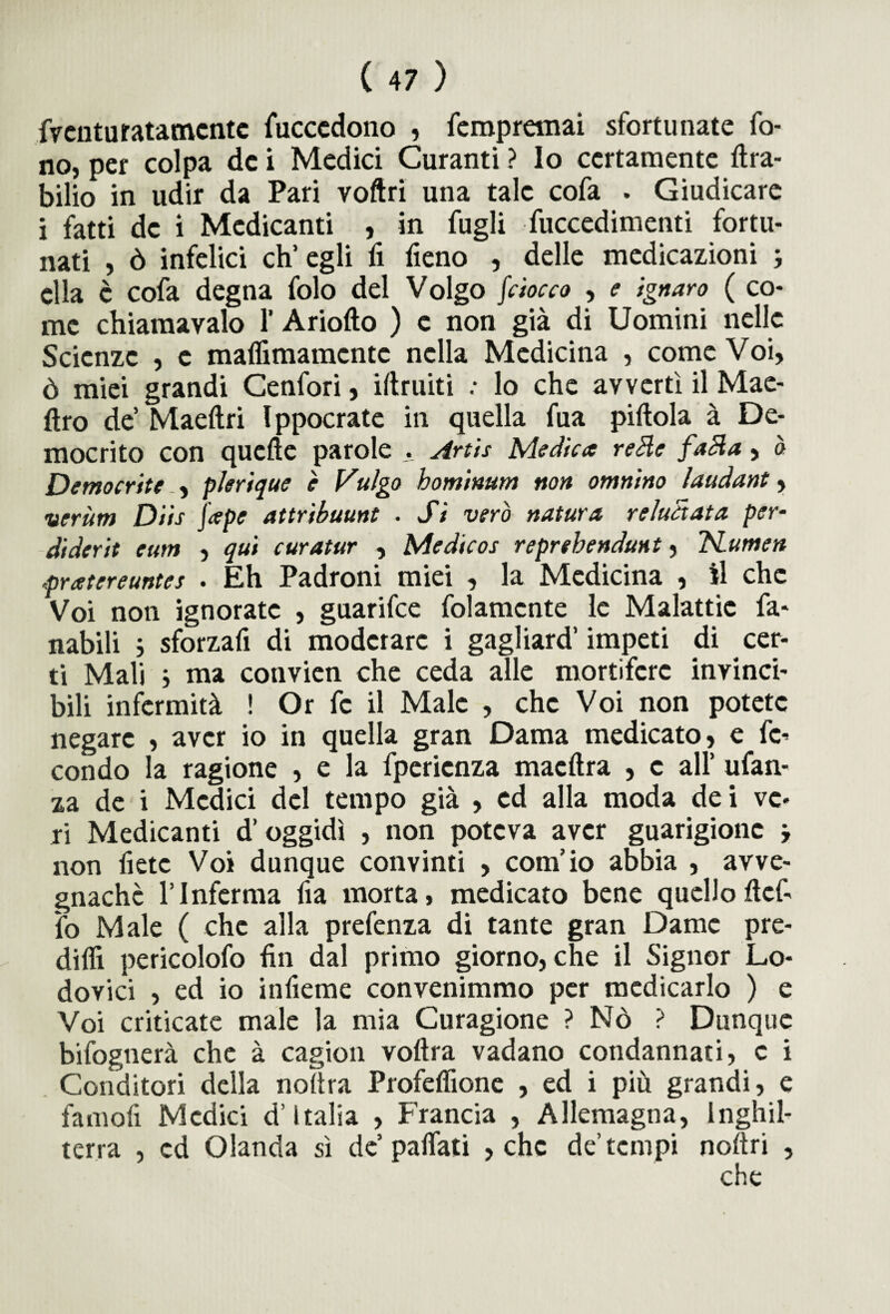 fventu ratamente fuccedono , fempremai sfortunate fo¬ no, per colpa de i Medici Curanti ? Io certamente ftra- bilio in udir da Pari voftri una tale cofa . Giudicare i fatti de i Medicanti , in fugli fuccedimenti fortu¬ nati , ò infelici ch’egli fi fieno , delle medicazioni ; ella c cofa degna folo del Volgo fiocco , e ignaro ( co¬ me chiama vaio 1’ Ariofto ) e non già di Uomini nelle Scienze , c mafiimamcntc nella Medicina , come Voi, ò miei grandi Cenfori, iftruiti : lo che avvertì il Mae- ftro de’ Maeftri Ippocrate in quella fua pillola à De¬ mocrito con quelle parole . Artis Medica reHc faci a, ò Democrite , plerique è Vulgo hominum non omnino laudani, verùm Diis [ape attribuunt . Si vero natura reluaata per- diderit eum , qui curatur , Medicos reprebendunt, TSLumen pratereuntes . Eh Padroni miei , la Medicina , il che Voi non ignorate , guarifee folamcnte le Malattie fa¬ nabili i sforzafi di moderare i gagliard’ impeti di cer¬ ti Mali } ma convien che ceda alle mortifere invinci¬ bili infermità ! Or fc il Male , che Voi non potete negare , aver io in quella gran Dama medicato, e fe¬ condo la ragione , e la fperienza macftra , c all’ ufan- za de i Medici del tempo già , ed alla moda dei ve¬ ri Medicanti d’oggidì , non poteva aver guarigione j non liete Voi dunque convinti , com’io abbia , avve¬ gnaché l’Inferma fia morta, medicato bene quelloftef- ìo Male ( che alla prefenza di tante gran Dame pre¬ dilli pericolofo fin dal primo giorno, che il Signor Lo¬ dovici , ed io infieme convenimmo per medicarlo ) e Voi criticate male la mia Curagione ? Nò ? Dunque bifognerà che à cagion volita vadano condannati, c i Conditori della nollra Profelfione , ed i più grandi, e famofi Medici d’Italia , Francia , Allemagna, Inghil¬ terra , ed Olanda sì de’palfati , che de’tempi noltri ,