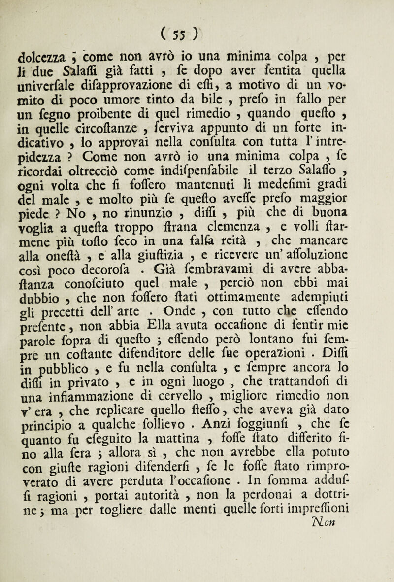 dolcezza 9 come non avrò io una minima colpa } per li due Staffi già fatti , fe dopo aver fentita quella univcrfale difapprovazione di elfi, a motivo di un vo¬ mito di poco umore tinto da bile , prefo in fallo per un fegno proibente di quel rimedio , quando quello , in quelle circoftanze , fcrviva appunto di un forte in¬ dicativo , lo approvai nella confulta con tutta l’intre¬ pidezza ? Come non avrò io una minima colpa , fe ricordai oltrecciò come indifpenfabile il terzo Salario , ogni volta che fi folfero mantenuti li medefimi gradi del male , e molto più fe quello aveffe prefo maggior piede ? No , no rinunzio , difii , più che di buona voglia a quella troppo Itrana clemenza , e volli fiar¬ mene più tolto fcco in una falla reità , che mancare alla oneltà , e alla giullizia , e ricevere un’ affoluzione così poco decorofa • Già fembravami di avere abba- flanza conofciuto quel male , perciò non ebbi mai dubbio 9 che non folfero fiati ottimamente adempiuti gli precetti dell’ arte . Onde , con tutto che elfcndo prefente , non abbia Ella avuta occafione di fentìr mie parole fopra di quello 3 elfendo però lontano fui fem- pré un collante àifenditore delle fue operazioni . Difii in pubblico , e fu nella confulta , e fempre ancora lo dilli in privato , e in ogni luogo , che trattandofi di una infiammazione di cervello , migliore rimedio non v’ era , che replicare quello ftelfo, che aveva già dato principio a qualche follievo . Anzi foggiunfi , che fe quanto fu efeguito la mattina , folfe fiato differito fi¬ no alla fera j allora sì , che non avrebbe ella potuto con giufte ragioni difenderli , fe le foffe fiato rimpro¬ verato di avere perduta l’occafione . In fomma adduf- fi ragioni 5 portai autorità , non la perdonai a dottri¬ ne } ma per togliere dalle menti quelle forti impreffioni TSLcn
