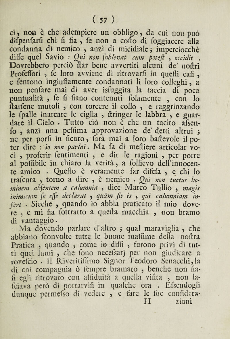 ci, non è che adempiere un obbligo, da cui non può dilpenfarfi chi fi fia , fe non a cofto di foggiacere alla condanna di nemico , anzi di micidiale j imperciocché dille quel Savio : Qui non fublevat cum potefi , occidìt . Dovrebbero perciò ftar bene avvertiti alcuni de’ noftri Profeffori , fé loro avviene di ritrovarli in quelli cali , e fentono ingiuftamente condannati li loro colleghi, a non penfare mai di aver isfuggita la taccia di poca puntualità , le fi fiano contenuti (blamente , con lo llarfene mutoli , con torcere il collo , e raggrinzando le fpalle inarcare le ciglia , llringer le labbra , e guar¬ dare il Cielo . Tutto ciò non è che un tacito afsen- fo , anzi una peffima approvazione de’ detti altrui ; ne per porli in ficuro, farà mai a loro ballevole il po¬ ter dire : io non parlai. Ma fa di meltiere articolar vo¬ ci , proferir fentimenti , e dir le ragioni , per porre al poffibile in chiaro Ja verità, a follievo dell’innocen¬ te amico . Quello è veramente far difefa , e chi lo trafcura , torno a dire , è nemico . Qui non tuetur ho¬ minem abfentem a calumnia , dice Marco Tullio , magis inimicum fe effe declarat , quàm ftt is , qui calumniam in- fert . Sicché , quando io abbia praticato il mio dove¬ re , e mi fia fottratto a quella macchia , non bramo di vantaggio. Ma dovendo parlare d’altro j qual maraviglia , che abbiano fconvolte tutte le buone muffirne della noltra Pratica , quando , come io diffi , furono privi di tut¬ ti quei lumi , che fono necefsarj per non giudicare a rovefcio . il Riveritiffimo Signor Teodoro Senacchi,la di cui compagnia ò fempre bramato , benché non fia- fi egli ritrovato con affiduità a quella vifita , non la* fciava però di portarvifi in qualche ora . Efseudogli dunque permefso di vedere , e fare le lue confidera- H zioni