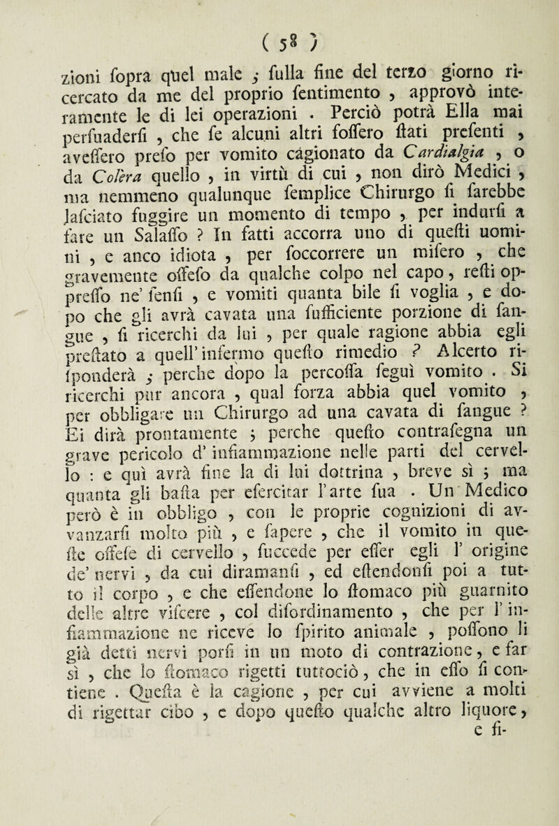 ( ) zioni fopra quel male ; fulla fine del tato giorno ri¬ cercato da me del proprio fentimento , approvò inte¬ ramente le di lei operazioni . Perciò potrà Ella mai perfuaderii , che fe alcuni altri follerò flati prefenti , avefiero preio per vomito cagionato da Cardialgta j o da Colera quello , in virtù di cui , non dirò Medici , ma nemmeno qualunque lemplice Chirurgo fi farebbe Jafciato fuggire un momento di tempo per indurli a fare un Salalfo ? In fatti accorra uno di quelli uomi¬ ni , e anco idiota , per foccorrere un mifero , che gravemente olìefo da qualche colpo nel capo ? redi op- prefib ne lenfi , e vomiti quanta bile fi voglia , e do¬ po che gli avrà cavata una diffidente porzione di fan- gue , fi ricerchi da lui , per quale ragione abbia egli preflato a quell’infermo quello rimedio ? Alcerto ri- iponderà perche dopo la percoflfa feguì vomito . Si ricerchi pur ancora , qual forza abbia quei vomito , per obbligare un Chirurgo ad una cavata di fangue ? Ei dirà prontamente ; perche quello contrafegna un grave pericolo d’infiammazione nelle parti del cervel¬ lo : e qui avrà fine la di lui dottrina , breve sì ; ma quanta Jgli baita per efercitar l’arte fua . Un Medico però è in obbligo , con le proprie cognizioni di av- vanzarfi molto più > e fa pere ? che il vomito in que¬ lle chele di cervello , fuccede per efier egli 1’ origine de’ nervi ? da cui diramanfi , ed eftendonfi poi a tut¬ to il corpo , e che elfendone lo ftomaco più guarnito delle altre vifcere , col difordinamento , che per l’in¬ fiammazione ne riceve lo fpirito animale , pofiono li già detti nervi porli in un moto di contrazione, e far sì > che lo ftomaco rigetti tuttociò, che in elfo fi con¬ tiene . Quella è la cagione , per cui avviene a molti di rigettar cibo , e dopo quello qualche altro liquore,