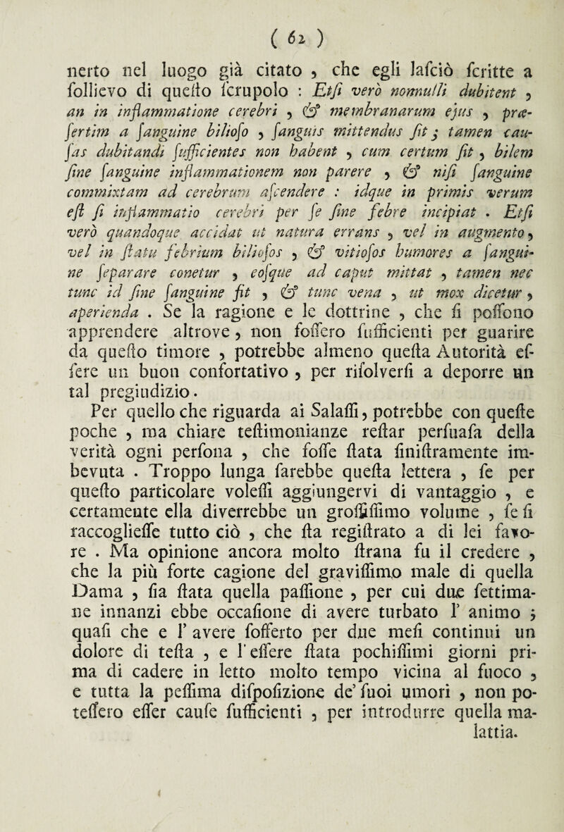 nerto nel luogo già citato } che egli lafciò fcritte a follievo di quello Scrupolo : Etfi vero nonnutìi dubitent , an in infiammatone cerebri , & inembranarum e'jus , puc- fertim a fanguine bilioso , fangu'ts rnittendus fa j tamen cau- fas dubitandi J.ufficientes non habent ■> cum certum fa , bilem fme f.anguine infiammationem non parere 5 nifi fangaia e commixtam ad cerebrum afcendere : idque in primis veruna eft fi infiammatiti cerebri per fe fine febee incipiat . Etfi vero quandoque accidat ut natura errane 5 vel in augmento , vel in fiata febrium bi/iojos 5 & vitiofos bumores a fa ugni¬ ne feparare conetur ? eojque ad caput mittat , tamen nec fune id fine fanguine fit ? & tane vena , ut tnox dicetur, aperienda . Se la ragione e le dottrine , che fi pollo no apprendere altrove , non foifero fuflkienti per guarire da quello timore , potrebbe almeno quella Autorità ef- fere un buon confortativo , per rifolverfi a deporre un tal pregiudizio. Per quello che riguarda ai Salaflì, potrebbe con quelle poche , ma chiare teftimonianze rellar perfuafa della verità ogni perfona , che folfe fiata finiftramente im¬ bevuta . Troppo lunga farebbe quella lettera , fe per quello particolare volefiì aggiungervi di vantaggio , e certamente ella diverrebbe un groifi fiimo volume , fe fi raccogliefie tutto ciò , che Ila regifirato a di lei favo¬ re . Ma opinione ancora molto firana fu il credere , che la più forte cagione del gravilfimo male di quella Dama j fia fiata quella paflìone , per cui due fettima- ne innanzi ebbe occafione di avere turbato 1’ animo j quafi che e P avere fofferto per due meli continui un dolore di tefta , e l’eflere fiata pochifiimi giorni pri¬ ma di cadere in letto molto tempo vicina al fuoco , e tutta la peflìma difpofizione de’ fuoi umori , non po- teffero efier caufe fufficicnti , per introdurre quella ma¬ lattia.