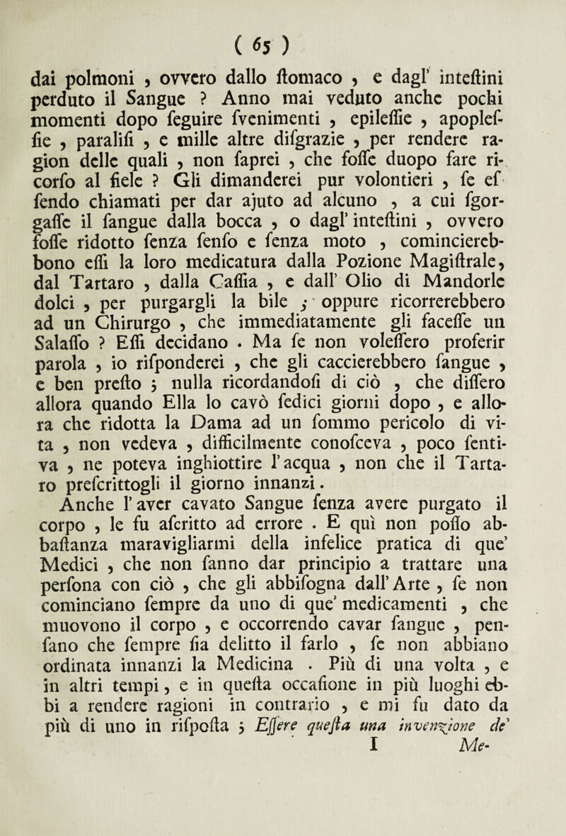 dai polmoni , ovvero dallo ftomaco , e dagl’ inteftini perduto il Sangue ? Anno mai veduto anche pochi momenti dopo feguire fvenimenti , epileffie , apoplef- fie , parafili , e mille altre difgrazie , per rendere ra¬ gion delle quali , non faprei , che fofle duopo fare ri-, corfo al fiele ? Gli dimanderei pur volontieri , fe ef fendo chiamati per dar ajuto ad alcuno , a cui fgor- gaflc il fangue dalla bocca , o dagl’ inteftini , ovvero fofle ridotto fenza fenfo e fenza moto , cominciereb- bono efli la loro medicatura dalla Pozione Magiftrale, dal Tartaro , dalla Caflia , e dall’ Olio di Mandorle dolci , per purgargli la bile - oppure ricorrerebbero ad un Chirurgo , che immediatamente gli facefle un Salaflo ? Efiì decidano . Ma fe non voleflero proferir parola , io rifponderei , che gli caccierebbero fangue , e ben pretto 3 nulla ricordandofi di ciò , che ditterò allora quando Ella lo cavò fedici giorni dopo , e allo¬ ra che ridotta la Dama ad un fommo pericolo di vi¬ ta , non vedeva , difficilmente conofceva , poco fatti¬ va 5 ne poteva inghiottire l’acqua , non che il Tarta¬ ro preferitogli il giorno innanzi. Anche l’aver cavato Sangue fenza avere purgato il corpo , le fu aferitto ad errore . E qui non poflo ab- baftanza maravigliarmi della infelice pratica di que’ Medici , che non fanno dar principio a trattare una perfona con ciò > che gli abbifogna dall’Arte , fe non cominciano fempre da uno di que’ medicamenti , che muovono il corpo , e occorrendo cavar fangue , pen- fano che fempre fia delitto il farlo , fe non abbiano ordinata innanzi la Medicina . Più di una volta , e in altri tempi, e in quefta occafione in più luoghi eb¬ bi a rendere ragioni in contrario , e mi fu dato da più di uno in rifpofta j Ejjere quejla una invenzione de' I Me-