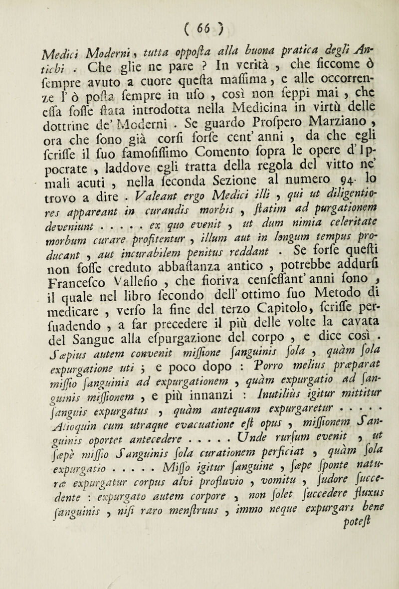 Medici Moderni, tutta oppofia alla buona pratica degli An¬ tichi . Che glie ne pare ? In verità , che ficcome ò fempre avuto a cuore quella maffima, e alle occorren¬ ze 1’ ò polla fempre in ufo , così non leppi mai , che dfa foffe f ata introdotta nella Medicina in virtù delle dottrine de’ Moderai . Se guardo Profpero Marziano > ora che fono già corfi torfe cent anni , da che egli fcrilfe il fuo famofiffimo Coraento fopra le opere d J p- pocrate , laddove egli tratta della tegola del vitto ne mali acuti , nella feconda Sezione al numero 94. lo trovo a dire • Vale ant ergo Medici illi •> qui ut diligentio- res appareant in curandis morbis , Jlatim ad purgationem deveniunt.ex quo evenit , ut dum nimia celeritatc morbum curare profìtentur , illuni aut in longum tempus pro- ducant •> aut incurabilem penitus reddant - Se forfè quelli non folfe creduto abbaftanza antico , potrebbe addurfi Francefco V alleilo , che fioriva cenfdfant’ anni fono > il quale nel libro fecondo dell’ottimo fuo Metodo di medicare , verfo la fine del terzo Capitolo, fcrilfe per- fuadendo , a far precedere il più delle volte la cavata del Sangue alia efpurgazione del corpo , e dice così . Sapius autem convenìt rniffione fangui ni s \ola , quàm fola expurgatione uti } e poco dopo : Vorrò melius praparat tnijjìo fangamis ad expurgationem , quàm expurgatio ad fan- guinis miffionem , e più innanzi : lnutiliùs igitur mittitur fanguis expurgatus , quàm antequam expurgaretur. Alioquin cum utraque evacuatone eji opus , mijjìonem San- guinis oportet antecedere.Unde rurfum evenit 5 ut J<epè mi filo Sanguinis fola curationem perficiat , quàm jola expurgatio.Miffo igitur fanguine , fape fponte natu¬ ra expurgatur corpus alvi profluvio , vomita , judore facce- dente : expurgato autem corpore 3 non \olet facce dere fluxus fanguinis , nifi raro menftruus , immo neque expurgan bene