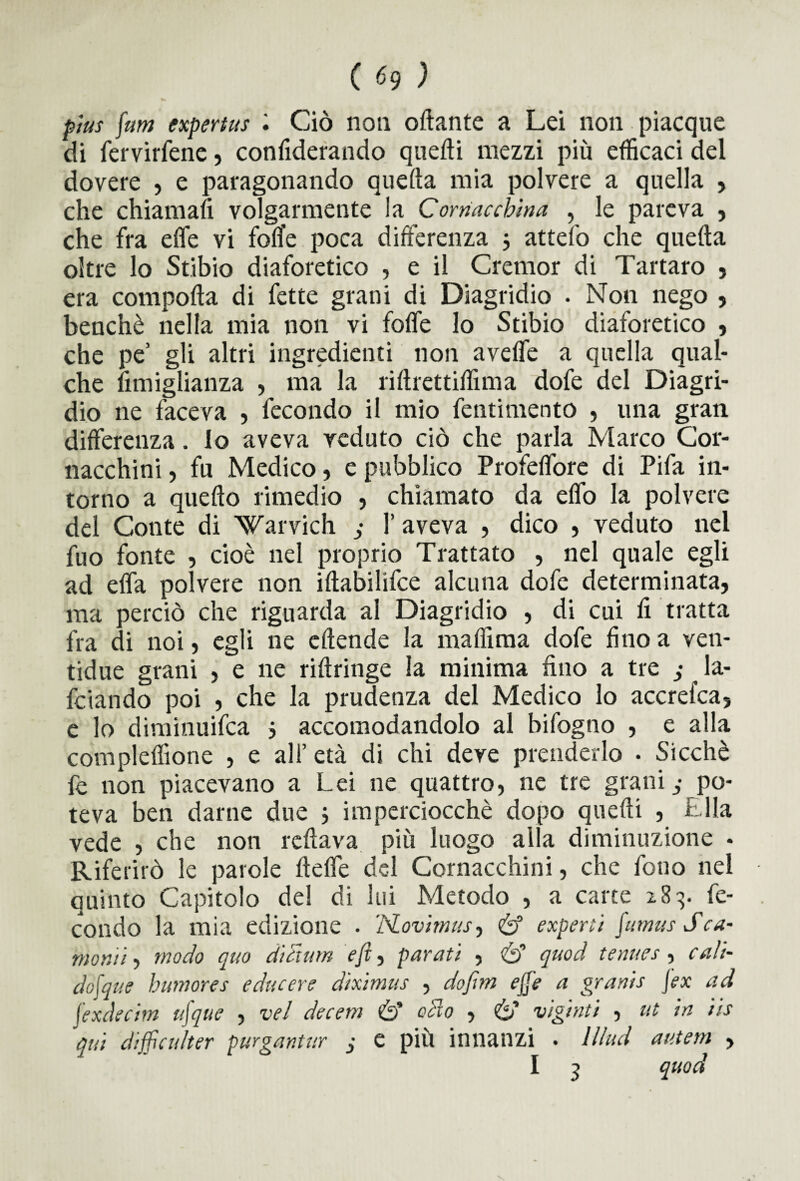 pìus fum expertus Ciò non ottante a Lei non piacque di fervicene, confiderando quefti mezzi più efficaci del dovere , e paragonando quefta mia polvere a quella , che chiamali volgarmente la Cornacchina , le pareva , che fra ette vi fotte poca differenza 3 attefo che quefta oltre lo Stibio diaforetico , e il Cremor di Tartaro , era compofta di fette grani di Diagridio . Non nego , benché nella mia non vi fotte lo Stibio diaforetico , che pe’ gli altri ingredienti non avette a quella qual¬ che fimiglianza , ma la riftrettiffima dofe del Diagri¬ dio ne faceva , fecondo il mio fentimento , una gran differenza. lo aveva veduto ciò che parla Marco Cor¬ nacchini , fu Medico, e pubblico Profeffore di Pifa in¬ torno a quefto rimedio , chiamato da effo la polvere del Conte di ’Warvich 3 1’ aveva , dico , veduto nel fuo fonte , cioè nel proprio Trattato , nel quale egli ad effa polvere non iftabilifce alcuna dofe determinata, ma perciò che riguarda al Diagridio , di cui fi tratta fra di noi, egli ne eftende la ma film a dofe fino a ven- tidue grani , e ne riftringe la minima fino a tre ; la- fciando poi , che la prudenza del Medico lo accrefca, e lo diminuifca 3 accomodandolo al bifogno , e alla compleflìone , e all’età di chi deve prenderlo • Sicché fe non piacevano a Lei ne quattro, ne tre granii po¬ teva ben darne due 3 imperciocché dopo quefti , i Ila vede , che non rcftava più luogo alla diminuzione - Riferirò le parole flette del Cornacchini, che fono nel quinto Capitolo del di lui Metodo , a carte 2.83. fe¬ condo la mia edizione . ’ISLovimus, & experti \umus Sca¬ rnami , modo quo di cium e fi, parati , & quod tenues , cali- cheque humores e due ere dixìmus , do firn ejje a granis [ex ad jexdecim uj'que , vel decem 6’ odio , 6’ vigniti , ut in iis qui difficulter purgantur 3 e più innanzi . lllud auteni , I 3 quod
