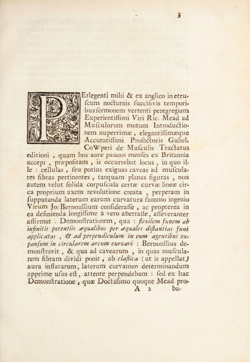 Erlegenti mihi & ex anglico in etru- fcum nodturnis fuccifivis tempori* busTermonem vertenti peregregiam Experientiffimi Viri Ric. Mcad ad Mufculorum motum Introdudtio- nem nuperrimas , elegantiffimaeque Accuratiffimi Profe&oris Guliel. CoWperi de Mufculis Tradtatus editioni , quam hos ante paucos menfes ex Britannia accepi , praspofitam , is occurrebat Jocus , in quo il¬ le : cellulas , feu potius exiguas caveas ad mufcula- res fibras pertinentes , tanquam planas figuras , non autem velut folida corpufcula certae curvae lineas cir¬ ca proprium axem revolutione creata , perperam in fupputanda laterum earum curvatura fummo ingenio Virum Jo: Bernoullium confiderafle , ac propterea in ea definienda longiffime a vero aberrafle, alleveranter affirmat . Demonstrationem, qua : flexilem funem ab infinitis potentiis aqualibus per cequales diflantias funi applicatas , & ad perpendiculum in eum agentibus ex-‘ panfum in circularem arcum curvari : Bernoullius de- monfiravit , & qua ad cavearum , in quas mufcula- rem fibram dividi ponit , ab elaftica (ut is appellat^ aura inflatarum, laterum curvamen determinandum apprime ufus eft, attente perpendebam : fied ex hac Demonflratione , quae Dodtiflimo quoque Mead pro- A 2 ba-