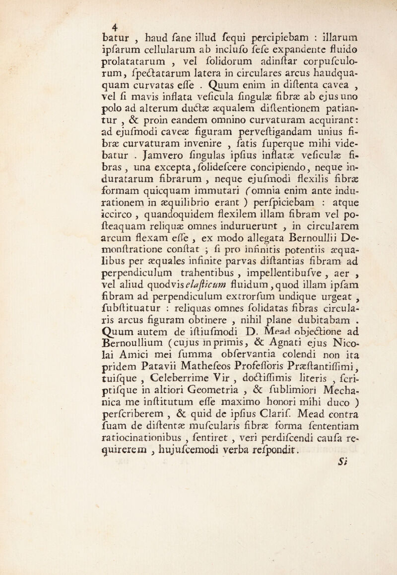 batur > haud fane illud fequi percipiebam : illarum ipfarum cellularum ab inclufo fefe expandente fluido prolatatarum , vel folidorum adinftar corpufculo- rum, fpecflatarum latera in circulares arcus haudqua- quam curvatas eflfe . Quum enim in diflenta cavea , vel fi mavis inflata veficula fingulas fibrae ab ejus uno polo ad alterum dudlae aequalem difientionem patian¬ tur , & proin eandem omnino curvaturam acquirant: ad ejufmodi caveae figuram perveftigandam unius fi¬ brae curvaturam invenire , fatis fuperque mihi vide¬ batur . Jamvero fingulas ipfius inflatae veficulae fi¬ bras , una excepta, folidefcere concipiendo, neque in¬ duratarum fibrarum , neque ejufmodi flexilis fibrae formam quicquam immutari (omnia enim ante indu- rationem in aequilibrio erant ) perfpiciebam : atque iccirco , quandoquidem flexilem illam fibram vel po- fteaquam reliquae omnes induruerunt > in circularem arcum flexam effe } ex modo allegata Bernoullii De- monftratione conflat ; fi pro infinitis potentiis aequa¬ libus per aequales infinite parvas diflantias fibram ad perpendiculum trahentibus , impellentibufve ? aer , vel aliud quodviselaflicum fluidum > quod illam ipfam fibram ad perpendiculum extrorfum undique urgeat , fubflituatur : reliquas omnes folidatas fibras circula¬ ris arcus figuram obtinere > nihil plane dubitabam . Quum autem de ifliufmodi D. Mead objedtione ad Bernoullium (cujus m primis, & Agnati ejus Nico¬ lai Amici mei fumma obfervantia colendi non ita pridem Patavii Mathefeos Profefloris Praeftantiflimi, tuifque y Celeberrime Vir , dodriflimis literis y fcri- ptifque in altiori Geometria , & fublimiori Mecha¬ nica me inflitutum effe maximo honori mihi duco ) perfcriberem , & quid de ipfius Clarifi Mead contra fuam de diftentse mufcularis fibrx forma fententiam ratiocinationibus , fentiret , veri perdifcendi caufa re¬ quirerem , hujufcemodi verba refpondit> Si