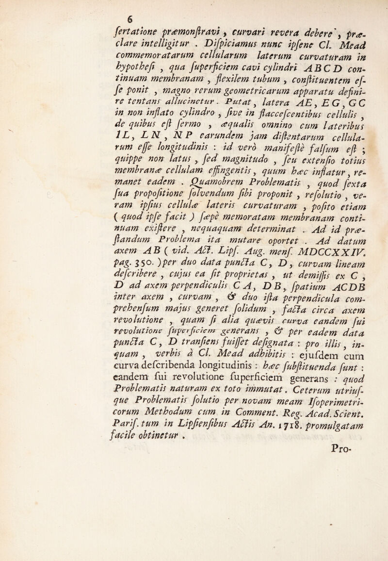 fertatione promonfiravi, curvari revera debere' y pa¬ riare intelligitur . Difpiciamus nunc ipfene Cl. Mead commemoratarum cellularum laterum curvaturam in hypotheft , qua fuperficiem cavi cylindri ABC D con¬ tinuam membranam , flexilem tubum , conflttuentem ef- fe ponit , magno rerum geometricarum apparatu defini¬ re tentans allucinetur. Putat, latera AE, EG GC in non inflato cylindro , ftve in flaccefcentibus cellulis , de quibus efl fermo y oqualis omnino cum lateribus 1L, EN , NP earundem jam dijlentarum cellula¬ rum effe longitudinis : id vero manifefle falfum efl ; quippe non latus , Jed magnitudo , feu extenfto totius membranee cellulam effingentis, quum hoc inflatur re¬ manet eadem . Quamobrem Problematis , quod fexta fua propofitione folvendum fibi proponit , refolutio , ve¬ ram ipfius cellulo lateris curvaturam , pofito etiam ( quod ipfe facit ) fope memoratam membranam conti¬ nuam exijlere , nequaquam determinat . Ad id pro¬ fandum Problema ita mutare oportet . Ad datum axem AB ( vid. Ali. Lipf. Aug. menf. MDCCXXIV, pag. 350- i per duo data punlla C y D} curvam lineam deferibere , cujus ea fit proprietas , ut demijfis ex C , D ad axem perpendiculis CA, DB, fpatium ACDB inter axem , curvam , & duo ifla perpendicula com- prehenfum majus generet folidum , falla circa axem revolutione , quam fi alia quovis curva eandem fui revolutione fuget fidem &enerans , & per eadem data punlla C, D tranfiens fuiffet defignata : pro illis in¬ quam y verbis a Cl. dica d adbibitis * ejufilcm curn curva deferibenda longitudinis : hoc fiubfiituenda fiunt : eandem fui revolutione fuperficiem' generans ; quod Problematis naturam ex toto immutat. Ceterum utriufi- que Problematis fiolutio per novam meam Ifoperimetri- corum Methodum cum in Comment. Reg: Acad. Scient. Pari/, tum in Lipfienfibus Aliis An. 1718. promulgatam facile obtinetur . Pro-