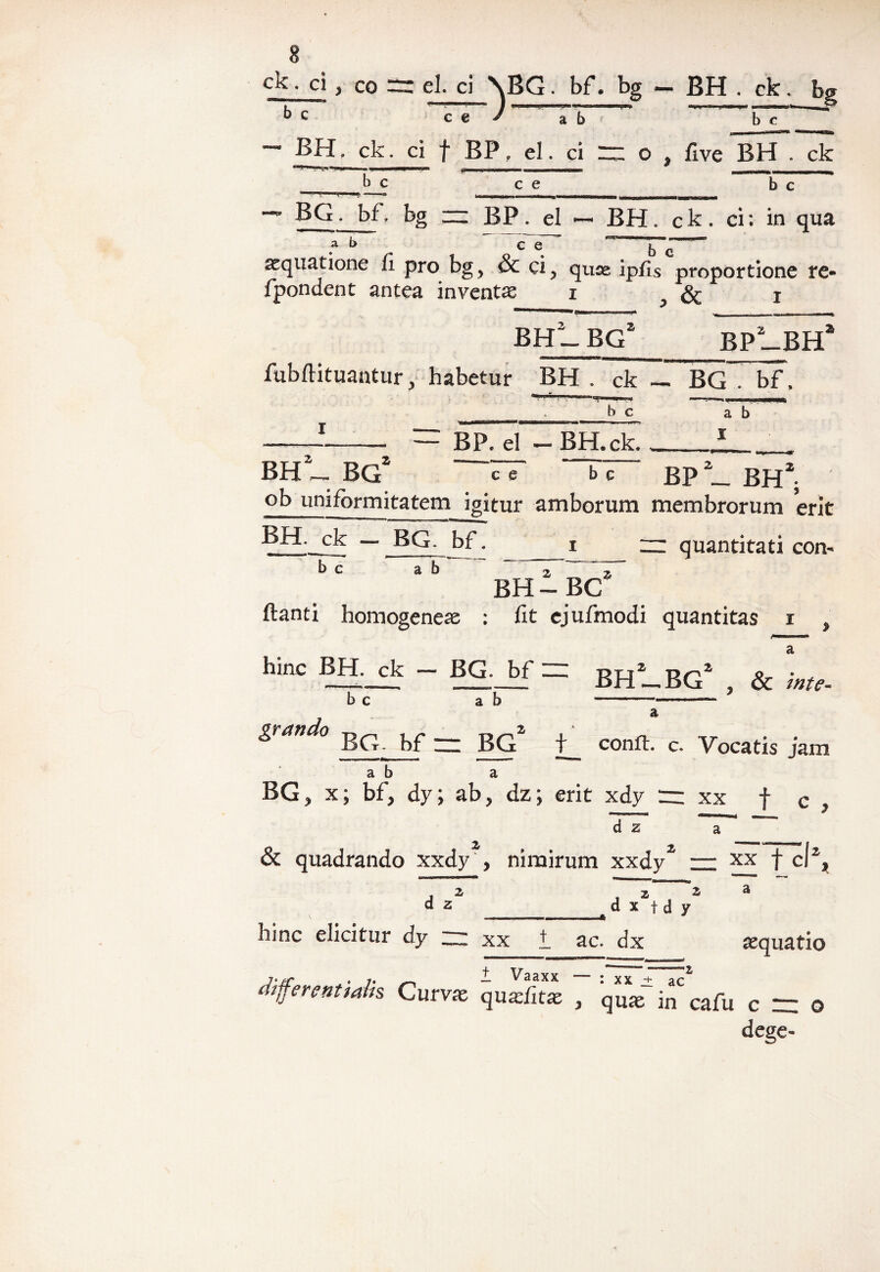 > co el. ci \BG. bf. bg «— BH . ck. f> b c c e J a ~ ^ l ' b c ^ BH. ck. ci f BP, el. ci “ o > five BH . ck b c b c c e BG. bf. bg — BP. ei — BH. ck. ci: in qua _ ^ ,Pt1 , tmwm JJ| ^ a b ce l ' aequatione fi pro bg, & ci, quae ipfis proportione re- fpondent antea inventa i & x ’ ' __n ~Ol —■ « ■ ..1— '-M I.' I ■ BP2_BHa BHt_ bg2 fubflituantur, habetur BH . ck — BG . bf, b c ab I BP. el — BH.ck. BP BH1 BH _ BG ~~rr bT~ ^ ^ . ob uniformitatem igitur amborum membrorum erit BH. ck — BG. bf. rr quantitati con- BH i BC2 b c ab ftanti homogeness : fit cjufmodi quantitas i y hmc “ BG- bf — BH2_BG2 , & Wte- b c ab --- grando Bq bf — BG t_ confl. c. Vocatis jam ab a BG, x; bf, dy; ab, dz; erit xdy m xx f c , d z a 4 & quadrando xxdy , nimirum xxdy2 — xx f cl% a d z d x f d y hinc elicitur dy —. xx t ac. dx aequatio differentmlk Cmvx quSit* 7 quaf in' cafu c = © dege-