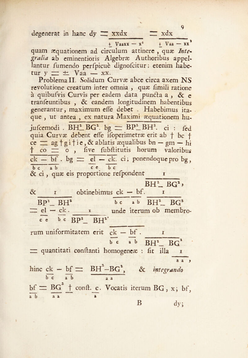 degenerat in hanc dy UT xxdx \ xdx 4_ Vaaxx — x4 Vaa — xx* quam aquationem ad circulum attinere , quae Inte- gralia ab eminentioris Algebrae Authoribus appel¬ lantur /umendo pcrfpicue dignofcitur; etenim habe¬ tur y zz ±i Vaa — xx. Problema II. Solidum Curvae abce circa axem NS revolutione creatum inter omnia , quae /imili ratione a quibufvis Curvis per eadem data pundta a , & e tranfcuntibus , & eandem longitudinem habentibus generantur, maximum e/Te debet . Habebimus ita¬ que y ut antea , ex natura Maximi aequationem hu- jufcemodi . BHLBG2. bg zz BPLBH2. ci : fed quia Curvae debent effe ifoperimetrae erit ab f bc f ce ZZ ag t g i t i c, & ablatis aequalibus bn — gm — hi t co zz o , five fubflitutis horum valoribus ck — bf . bg zz el — ck. ci; ponendoque pro bg y bcab cebc & ci , quae eis proportione refpondent i BHL BG2 > & i obtinebimus ck — bf. i BP\_ BH2 b c a b bh2_ BG2 ZZ el — ck. i unde iterum ob membro- c~e b c BP2_ BH2* rum uniformitatem erit ck — bf . i bcab BH\_ BG zz quantitati conflanti homogeneae : fit illa i a a y hinc ck — bf ~ BH1—BG1, & integrando b c ab a a bf zz BG f confl. c. Vocatis iterum BG , x; bf., ab a a a a a B dy;