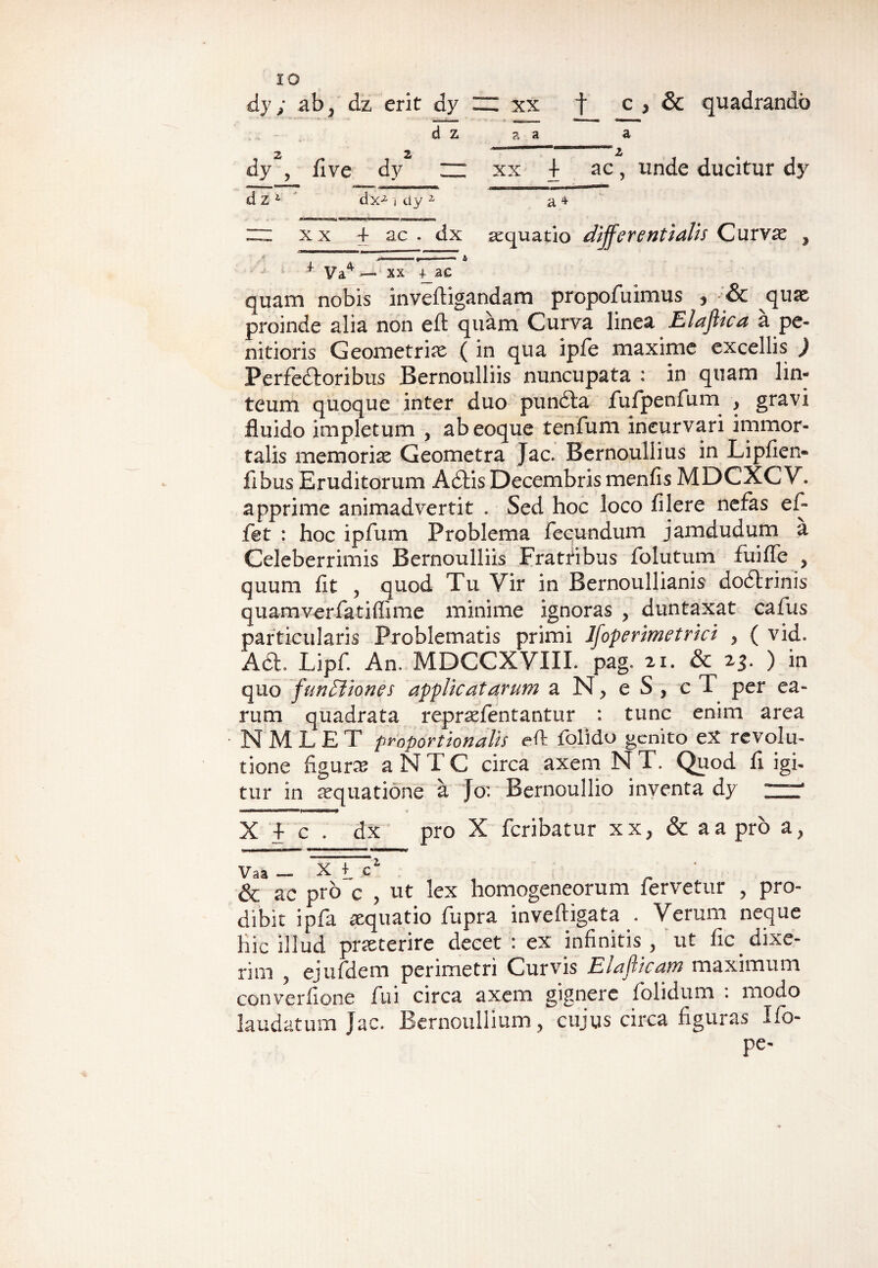 dy; ab., dz erit dy m xx t c > & quadrando d z a a a dy , fi ve dy ~ xx I ac, unde ducitur dy d z1 dx^ i dy * a 4 “ xx + ac . dx aquatio differentiatis Curvae 9 .<■ • i <• > 1« A + Va4 — xx +_ac quam nobis inveftigandam propofuimus , & quae proinde alia non eft quam Curva linea Elaftica a pe¬ nitioris Geometriae ( in qua ipfe maxime excellis ) Perfedoribus Bernoulliis nuncupata : in quam lin¬ teum quoque inter duo pun&a fufpenfum , gravi fluido impletum , ab eoque tenfum incurvari immor¬ talis memoriae Geometra Jac. Bernoullius in Lipfien- fibus Eruditorum Adis Decembris menfis MDCXCV. apprime animadvertit . Sed hoc loco filere nefas ef- fet : hoc ipfum Problema fecundum jamdudum a Celeberrimis Bernoulliis Frattibus folutum fuifle , quum fit , quod Tu Yir in Bernoullianis dodlrinis quamverfatiflime minime ignoras , duntaxat cafus particularis Problematis primi Ifoperimetrici , ( vid. A«a. Lipf. An. MDCCXVIII. pag. 21. & 23- ) in quo functiones applicatarum a N, eS, cT per ea¬ rum quadrata repraefentantur : tunc enim area N M L E T proportionalis eft folido genito eX revolu¬ tione figura; a NTC circa axem N T. Quod fi igi¬ tur in aequatione a Jo: Bernoullio inventa dy Xlc. dx pro X fcribatur xx, & a a pro a, ■j j —inii» m 11'W'ffW1 <™n» mr m «1 umw,wmmmrn uMnm Vaa — Xt? _ & ac pro c , Ut lex homogeneorum fervetur , pro¬ dibit ipfa aequatio fupra inveftigata . Verum neque hic illud praeterire decet : ex infinitis, ut fic_dixe¬ rim , ejufdem perimetri Curvis Elaflicam maximum converfione fui circa axem gignere iolidum : modo laudatum Jac. Bernoullium, cujus circa figuras Ifo- pe-