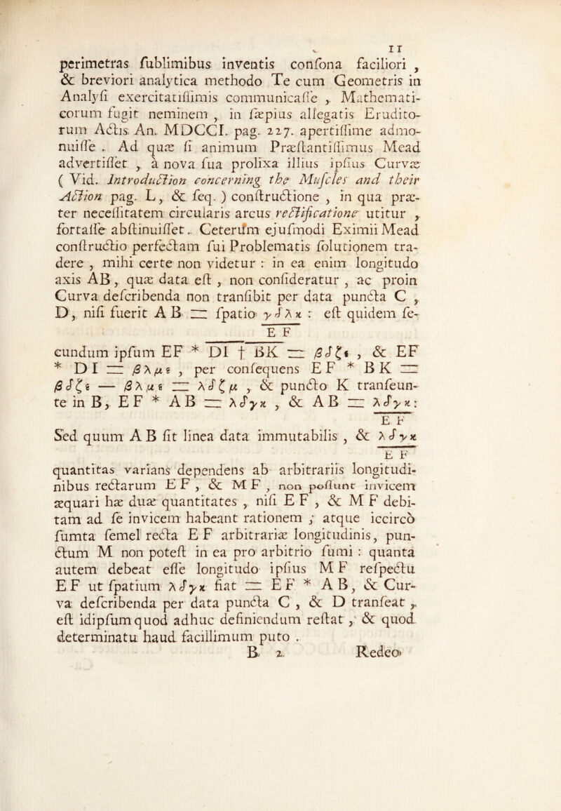 pcrimetras fublimibus inventis confona faciliori , & breviori analytica methodo Te cum Geometris in Analyfi exercitatiffimis communicafie Mathemati¬ corum fugit neminem , in iaspius allegatis Erudito¬ rum Adhs. An. MDCCL pag. 227. aperti (lime admo- nuiffe .. Ad qua: fi animum Prasftantiffimus Mead advertiftet ,, a nova fua prolixa illius ipftus Curvas ( Vid.. IntroduEUon concernlng th? Mufcles and their Adt'ion. pag. Lj & feq. ) conftrudtione , in qua prae¬ ter neceftitatem circularis arcus redtificatione utitur , fortalfe abftinuiftet.. Ceteriim ejufmodi Eximii Mead conftrudtio perfectam fui Problematis folutionem tra¬ dere , mihi certe non videtur : in ea enim longitudo axis AB,. quas data eft , non confideratur , ac proin Curva deferibenda non tranfibit per data pundta C , D, nifi fuerit AB ~ fpatio : eft quidem fe- E F~ eundum ipfum EF * DI f BK — /3« , & EF * DI ~ , per confequens EF * B K zr /ScT^e — /3A,ug ZZ Acf£> , & punefto K tranfeun- te in B > E F * AB ~ xSyn , & AB ~ A cf> *: E b Sed quum AB fit linea data immutabilis , & ASy* E F~ quantitas varians dependens ab arbitrariis longitudi¬ nibus redlarum E F , & MF , non pollunc invicem aequari has duas quantitates , nift EF , & M F debi¬ tam ad fe invicem habeant rationem ; atque iccirco fumta femel redda EF arbitrarias longitudinis, pun- dtum M non poteft in ea pro arbitrio fumi : quanta autem debeat efle longitudo ipfius M F refpedlu E F ut fpatium A Sy* fiat ~ EF * AB, & Cur¬ va deferibenda per data puncta C , & D tranfeat r eft idipfumquod adhuc definiendum reftat , & quod determinatu haud facillimum puto . B; 2. Redeo*