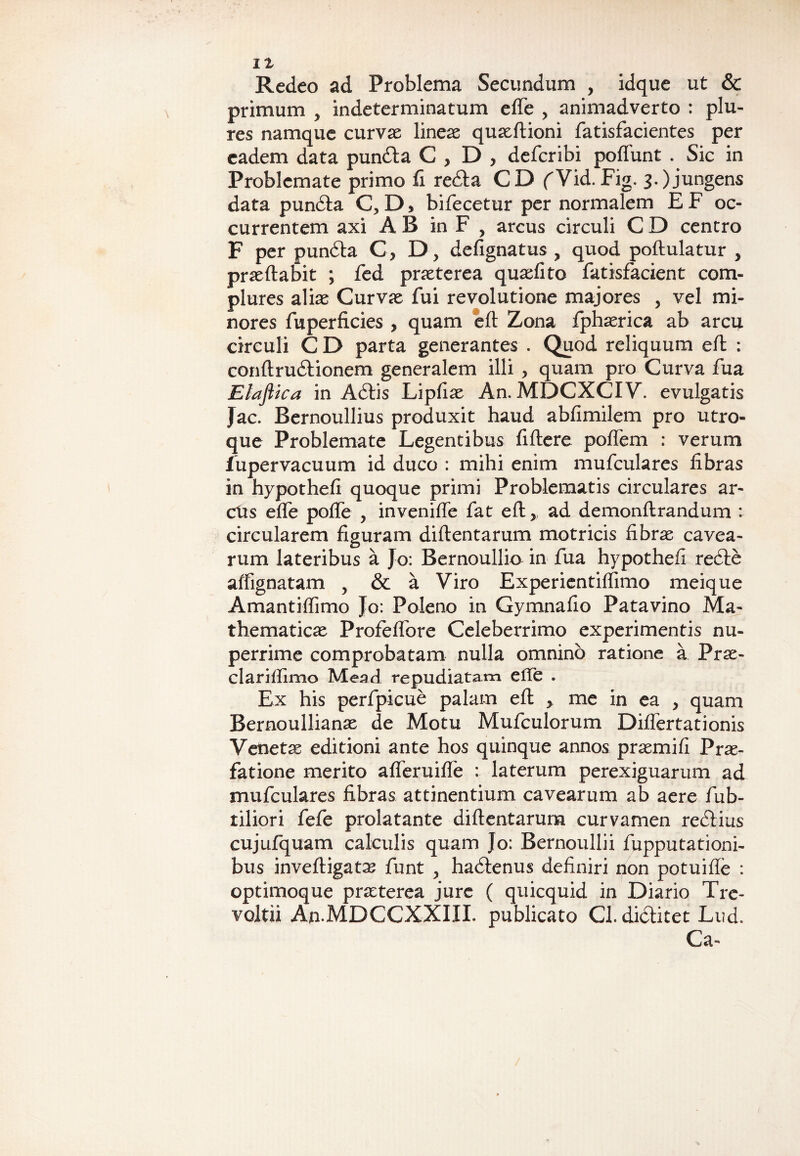 II Redeo ad Problema Secundum , idque ut & primum > indeterminatum e fle , animadverto : plu- res namque curvae lineae quaeftioni fatisfacientes per eadem data pundta C > D , deferibi poffunt . Sic in Problemate primo fi redta CD fVid. Fig. 3.) jungens data pundta C, D, bifecetur per normalem E F oc¬ currentem axi AB in F , arcus circuli CD centro F per pundta 0,0, defignatus ? quod podulatur , praedabit ; fed praeterea quasfito fatisfacient com¬ plures aliae Curvae fui revolutione majores , vel mi¬ nores fuperficies , quam ed Zona fphaerica ab arcu circuli C D parta generantes . Quod reliquum eft : condrudtionem generalem illi , quam pro Curva fua Elafiica in Adtis Lipfiae An. MDCXCIV. evulgatis Jac. Bernoullius produxit haud abfimilem pro utro¬ que Problemate Legentibus fidere podem : verum fupervacuum id duco : mihi enim mufculares libras in hypothefi quoque primi Problematis circulares ar¬ ctis ede pode , invenide fat ed,, ad demondrandum : circularem dguram didentarum motricis fibrae cavea¬ rum lateribus a Jo: Bernoullio in fua hypothefi redte affignatam , & a Viro Experientiffimo meique Amantidimo Jo: Poleno in Gymnado Patavino Ma¬ thematicae Profedore Celeberrimo experimentis nu¬ perrime comprobatam nulla omnino ratione a Prae- clariffimo Mead repudiatam efle . Ex his perfpicue palam ed y me in ea , quam Bernoullianae de Motu Mufculorum Didertationis Venetae editioni ante hos quinque annos praemifi Prae¬ fatione merito aderuide : laterum perexiguarum ad mufculares fibras attinentium cavearum ab aere fab¬ riliori fefe prolatante didentarum curvamen rediius cujufquam calculis quam Jo: Bernoullii fupputationi- bus invedigata^ funt , hadtenus definiri non potuide : optimoque praeterea jure ( quicquid in Diario Tre- voltii AnMDCCXXIIX. publicato Cl. didlitet Lud. Ca-