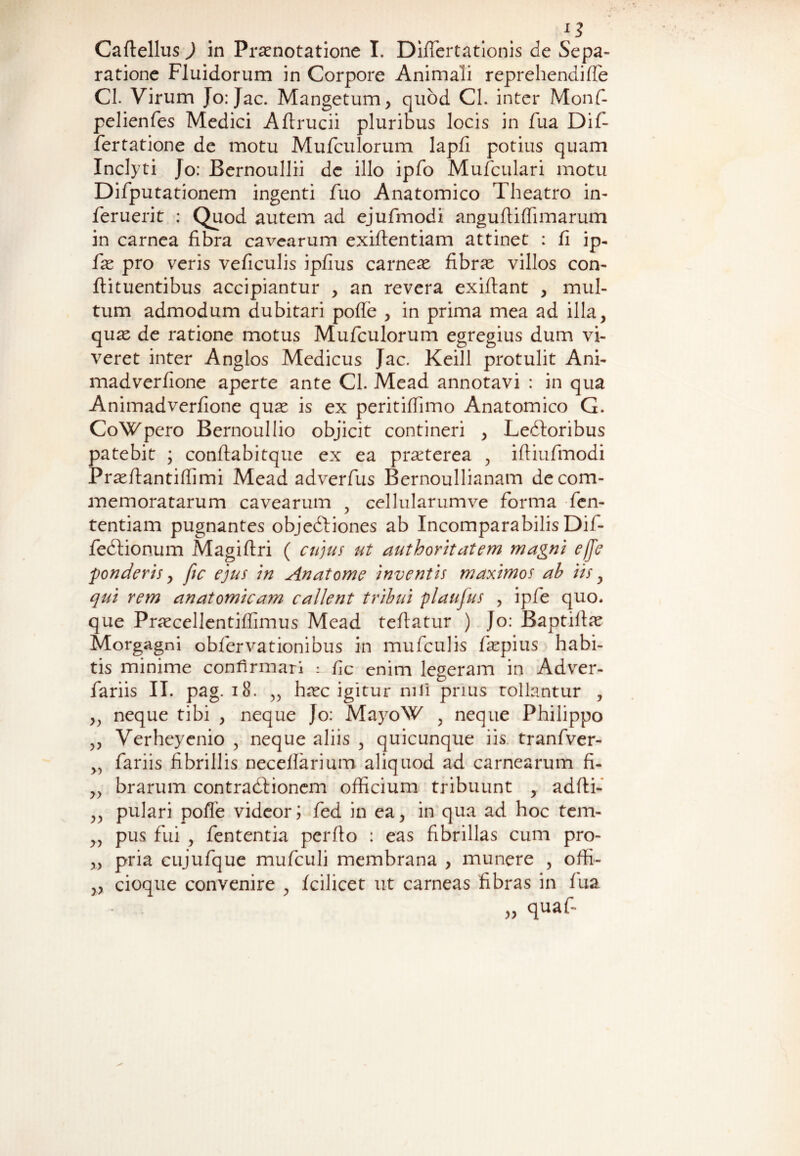 n Caftellus ) in Prasnotatione I. Differtationis de Sepa¬ ratione Fluidorum in Corpore Animali reprehendifle Cl. Virum Jo: Jac. Mangetum, quod Cl. inter Monf- pelienfes Medici Aftrucii pluribus locis in fua Dif- fertatione de motu Mufculorum lapfi potius quam Inclyti Jo: Bernoullii de illo ipfo Mufculari motu Difputationem ingenti fuo Anatomico Theatro in- feruerit : Quod autem ad ejufmodi anguflifiimarum in carnea fibra cavearum exiflentiam attinet : fi ip- fas pro veris veficulis ipfius carneas fibrae villos con- ftituentibus accipiantur , an revera exiftant , mul¬ tum admodum dubitari poffe , in prima mea ad illa, quas de ratione motus Mufculorum egregius dum vi¬ veret inter Anglos Medicus Jac. Keill protulit Ani- madverfione aperte ante Cl. Mead annotavi : in qua Animadverfione quas is ex peritiffimo Anatomico G. CoWpero Bernouliio objicit contineri , Lectoribus patebit ; conflabitque ex ea praeterea , ifiiufmodi Prasflantiffimi Mead adverfus Bernoullianam de com¬ memoratarum cavearum , cellularumve forma fen- tentiam pugnantes objectiones ab Incomparabilis Dif- fectionum Magiftri ( cujus ut authoritatem magni effe ponderis > fic ejus in Anatome inventis maximos ab iis, qui rem anatomicam callent tribui plaufus , ipfe quo. que Prascellentiffimus Mead teflatur ) Jo: Baptiflas Morgagni obfervationibus in mufculis faspius habi¬ tis minime confirmari : fic enim legeram in Adver- fariis II. pag. 18. „ hasc igitur nili prius tollantur , ,, neque tibi , neque Jo: MayoW , neque Philippo ,, Verheyenio , neque aliis , quicunque iis tranfver- „ fariis fibrillis neceffarium aliquod ad carnearum fi- „ brarum contractionem officium tribuunt , adfti- ,, pulari pofTe videor; fed in ea, in qua ad hoc tem- ,, pus fui , fententia perflo : eas fibrillas cum pro- „ pria cujufque mufculi membrana , munere , offi- „ cioque convenire , fcilicet ut carneas fibras in fua „ quaf-