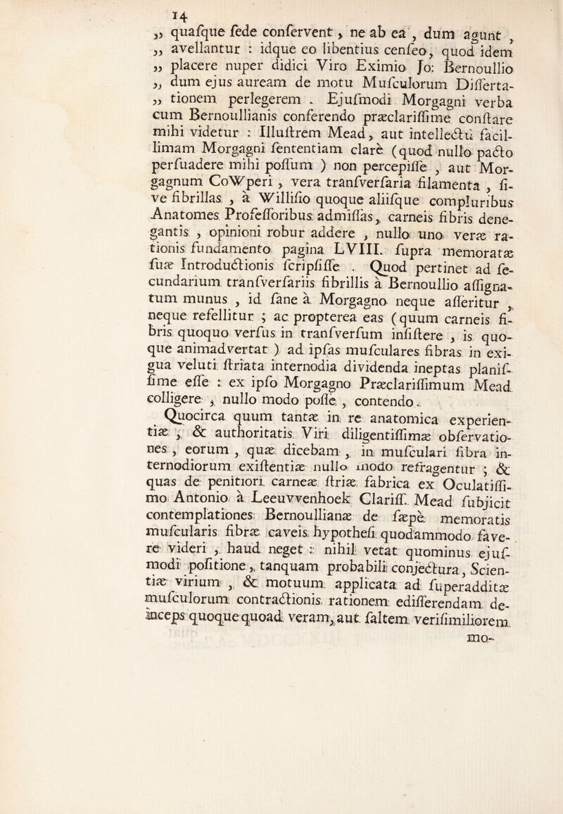 *4 „ quafque fede confervent , ne ab ea , dum agunt „ avellantur : idque eo libentius cenfeo, quod idem » placere nuper didici Viro Eximio Jo: Bernoullio dum ejus auream de motu Mufculorum Differta- „ tionem perlegerem . Ejufmodi Morgagni verba cum Bernoullianis conferendo praclariffime conflare mihi videtur : Illultrem Mead, aut intelledlu facil¬ limam Morgagni fententiam clare (quod nullo pa&o perfuadere mihi polium ) non percepiffe , aut Mor¬ gagnum CoWperi, vera tranfverfaria filamenta , li- ve fibrillas , a Willifio quoque aliifque compluribus Anatomes Profefforibus; admiffas,, carneis fibris dene¬ gantis , opinioni robur addere , nullo uno, verte ra¬ tionis fundamento pagina LVIIL fupra memorata fu te Introdudlionis icripfifle . Quod pertinet ad fe- cundarium tranfverfariis fibrillis a Bernoullio alfigna- tum munus , id fane a Morgagno neque alleritur , neque refellitur ; ac propterea eas (quum carneis fi¬ bris quoquo verfus in tranfverfum infidere , is quo¬ que animadvertat) ad ipfas mufculares fibras in exi¬ gua veluti flriata internodia dividenda ineptas planif- fime effe : ex ipfo Morgagno Praclarilfimum Mead colligere } nullo modo polle , contendo. Quocirca quum tanta in re anatomica experien- tite , & authoritatis. Viri diligentilfima oblervatio- nes , eorum , qua dicebam , in mufculari fibra in¬ ternodiorum ex i flentia nullo modo refragentur ; & quas de penitiori, carnea llria fabrica ex Oculatiffi- mo Antonio a Leeuvvenhoek Clarilf. Mead fubjicit contemplationes; Bernoulliana de fape. memoratis mufcularis fibra caveis, hypothefi quodammodo fave¬ re: videri , haud neget nihil vetat quominus ejuf¬ modi politione „ tanquam probabili conjedlura, Scien¬ tia virium <Sc. motuum: applicata, ad. fuperaddita mufculorum: contraclionis rationem: ediflerendam. de¬ inceps quoque quoad veram, aut. faltem verifimiliorera. mo-