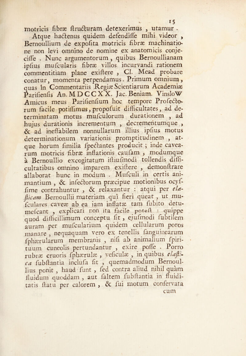 1$ motricis fibra: ftrudturam detexerimus , utamur . Atque hadlenus quidem defendiffe mihi videor , Bernoullium de expofita motricis fibrae machinatio¬ ne non levi omnino de nomine ex anatomicis conje- ciffe . Nunc argumentorum , quibus Bernoullianam ipfius mufcularis fibra: villos incurvandi rationem commentitiam plane exiflere , CI. Mead probare conatur, momenta perpendamus. Primum omnium, quas in Commentariis Regiae Scientiarum Academiae Parifienfis An.MDCCXX. Jac. Beniarn. VinsloW Amicus meus Parifienfium hoc tempore Profedto- rum facile potifhmus, propofuit difficultates, ad de¬ terminatam motus mufculorum durationem , ad hujus durationis incrementum , decrementumque , & ad ineffabilem nonnullarum illius ipfius motus determinationum variationis promptitudinem , at¬ que horum fimilia fpedlantes producit ; inde cavea¬ rum motricis fibrae inflationis caufam , modumque a Bernoullio excogitatum ifliufmodi tollendis diffi¬ cultatibus omnino imparem exiflere , demonftrare allaborat hunc in modum . Mufculi in certis ani¬ mantium , & infedtorum praecipue motionibus ocyf- fime contrahuntur , & relaxantur : atqui per eia- jlicam Bernoullii materiam qui fieri queat , ut mu- fculares caveae ab ea iam inflatae tam fubito detu- mefcant , explicari non ita facile poteft : quippe quod difficillimum conceptu fit , ejufmodi fubtilem auram per mufcularium quidem cellularum poros manare , nequaquam vero ex tenellis fanguinearum fphaerularum membranis , nifi ab animalium fpiri- tuura cuneolis pertundantur , exire poffe . Porro rubrae cruoris fplnerulae , veficulae , in quibus claflz- ca fubflantia inclufa fit , quemadmodum Bernoul- lius ponit , haud funt , fed contra aliud nihil quam fluidum quoddam , aut faltem fubflantia in fluidi- tatis flatu per calorem , & fui motum confervata cum